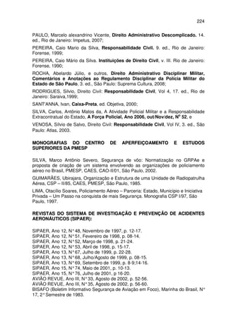 224
PAULO, Marcelo alexandrino Vicente, Direito Administrativo Descomplicado. 14.
ed., Rio de Janeiro: Impetus, 2007;
PEREIRA, Caio Mario da Silva, Responsabilidade Civil. 9. ed., Rio de Janeiro:
Forense, 1999;
PEREIRA, Caio Mário da Silva. Instituições de Direito Civil, v. III. Rio de Janeiro:
Forense, 1990;
ROCHA, Abelardo Júlio, e outros, Direito Administrativo Disciplinar Militar,
Comentários e Anotações ao Regulamento Disciplinar da Polícia Militar do
Estado de São Paulo, 3. ed., São Paulo: Suprema Cultura, 2008;
RODRIGUES, Silvio, Direito Civil: Responsabilidade Civil, Vol 4, 17. ed., Rio de
Janeiro: Saraiva,1999;
SANT'ANNA, Ivan, Caixa-Preta, ed. Objetiva, 2000;
SILVA, Carlos, Antônio Matos da, A Atividade Policial Militar e a Responsabilidade
Extracontratual do Estado, A Força Policial, Ano 2006, out/Nov/dez, No
52, e
VENOSA, Sílvio de Salvo, Direito Civil: Responsabilidade Civil, Vol IV, 3. ed., São
Paulo: Atlas, 2003.
MMOONNOOGGRRAAFFIIAASS DDOO CCEENNTTRROO DDEE AAPPEERRFFEEIIÇÇOOAAMMEENNTTOO EE EESSTTUUDDOOSS
SSUUPPEERRIIOORREESS DDAA PPMMEESSPP
SILVA, Marco Antônio Severo, Segurança de vôo: Normatização no GRPAe e
proposta de criação de um sistema envolvendo as organizações de policiamento
aéreo no Brasil, PMESP, CAES, CAO-II/01, São Paulo, 2002.
GUIMARÃES, Ubirajara, Organização e Estrutura de uma Unidade de Radiopatrulha
Aérea, CSP – II/85, CAES, PMESP, São Paulo, 1985.
LIMA, Otacílio Soares, Policiamento Aéreo – Parceria: Estado, Município e Iniciativa
Privada – Um Passo na conquista de mais Segurança. Monografia CSP I/97, São
Paulo, 1997.
RREEVVIISSTTAASS DDOO SSIISSTTEEMMAA DDEE IINNVVEESSTTIIGGAAÇÇÃÃOO EE PPRREEVVEENNÇÇÃÃOO DDEE AACCIIDDEENNTTEESS
AAEERROONNÁÁUUTTIICCOOSS ((SSIIPPAAEERR))::
SIPAER, Ano 12, N°48, Novembro de 1997, p. 12-17.
SIPAER, Ano 12, N°51, Fevereiro de 1998, p. 08-14.
SIPAER, Ano 12, N°52, Março de 1998, p. 21-24.
SIPAER, Ano 12, N°53, Abril de 1998, p. 15-17.
SIPAER, Ano 13, N°67, Julho de 1999, p. 22-28.
SIPAER, Ano 13, N°68, Julho/Agosto de 1999, p. 08-15.
SIPAER, Ano 13, N°69, Setembro de 1999, p. 8-9;14-16.
SIPAER, Ano 15, N°74, Maio de 2001, p. 10-13.
SIPAER, Ano 15, N°76, Julho de 2001, p 16-20.
AVIÃO REVUE, Ano III, N°33, Agosto de 2002, p. 52-56.
AVIÃO REVUE, Ano III, N°35, Agosto de 2002, p. 56-60.
BISAFO (Boletim Informativo Segurança de Aviação em Foco), Marinha do Brasil, N°
17, 2°Semestre de 1983.
 