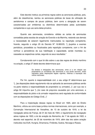 23
Este decreto instituiu as primeiras regras sobre as aeronaves públicas, pois,
além de classificá-las, isentou as aeronaves públicas de taxas de utilização de
aeródromos e campos de pouso públicos, bem como a obrigação de serem
caracterizadas por emblemas ou distintivos determinados pelas autoridades
competentes e cujo uso seria delas privativo.
Quanto aos aeronautas, considerou válidas as cartas de aeronautas
concedidas pelas escolas de aviação do Exercito e da Marinha, restando aos demais
a necessidade de estarem legalmente matriculados na repartição competente,
ficando, segundo o artigo 25 do Decreto No
16.983/25, “[...]sujeitos a exames
periódicos, procedidos ou fiscalizados pela repartição competente, com o fim de
verificar a persistência da sua habilitação e capacidade, sendo mantidas ou
cassadas as respectivas cartas, segundo os seus resultados.”
Corroborando com o que foi dito sobre o uso das regras de direito marítimo
na aviação, o artigo 27 deste decreto determinava que:
Os direitos e obrigações dos aeronautas, entre si e em relação aos
proprietários ou armadores das aeronaves a cujo bordo servirem, serão
regulados pelas disposições legaes vigentes, relativas á tripulação dos
navios nacionaes.
Por fim, quanto à responsabilidade civil, o seu artigo 6º determinava que
“[...]as disposições deste regulamento não se aplicarão às aeronaves públicas senão
na parte relativa á responsabilidade do proprietário ou armador[...]”, por sua vez o
artigo 84 impunha que “[...]no caso de prejuízos causados por uma aeronave, a
responsabilidade do piloto e do armador respectivos será regulada de conformidade
com as disposições do Código Civil[...]”
Para a implantação dessas regras no Brasil em 1925, além do Direito
Marítimo, utilizou-se como base jurídica normas internacionais, como por exemplo, a
Convenção Internacional de Versalhes, de 13 de outubro de 1919, a lei da
navegação aérea da França, de 31 de maio de 1924, o regulamento da navegação
aérea inglesa de 1923, a lei de aviação da Alemanha, de 1º de agosto de 1922, o
decreto real espanhol, de 25 de novembro de 1919, além das leis sobre aviação
instituídos nos EUA, Hungria, Dinamarca, Finlândia, Suécia, Noruega e Rússia.
 