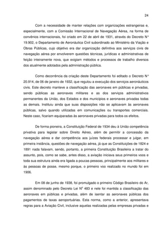 24
Com a necessidade de manter relações com organizações estrangeiras e,
especialmente, com a Comissão Internacional de Navegação Aérea, na forma de
convênios internacionais, foi criado em 22 de abril de 1931, através do Decreto N°
19.902, o Departamento de Aeronáutica Civil subordinado ao Ministério da Viação e
Obras Públicas, cujo objetivo era dar organização definitiva aos serviços civis de
navegação aérea por envolverem questões técnicas, jurídicas e administrativas de
feição inteiramente nova, que exigiam métodos e processos de trabalho diversos
dos atualmente adotados pela administração pública.
Como decorrência da criação deste Departamento foi editado o Decreto N°
20.914, de 06 de janeiro de 1932, que regulou a execução dos serviços aeronáuticos
civis. Este decreto manteve a classificação das aeronaves em públicas e privadas,
sendo públicas as aeronaves militares e as dos serviços administrativos
permanentes da União, dos Estados e dos municípios e aeronaves privadas todas
as demais. Instituiu ainda que suas disposições não se aplicavam às aeronaves
públicas, salvo quando utilizadas em comunicações ou transportes comerciais.
Neste caso, ficariam equiparadas às aeronaves privadas para todos os efeitos.
De forma pioneira, a Constituição Federal de 1934 deu à União competência
privativa para legislar sobre Direito Aéreo, além de permitir a concessão da
navegação aérea e dar competência aos juízes federais processar e julgar, em
primeira instância, questões de navegação aérea, já que as Constituições de 1824 e
1891 nada falavam, sendo, portanto, a primeira Constituição Brasileira a tratar do
assunto, pois, como se sabe, antes disso, a aviação iniciava seus primeiros voos e
toda sua estrutura ainda era ligada a poucas pessoas, principalmente aos militares e
às pessoas de posse, mesmo porque, o primeiro voo realizado no mundo foi em
1906.
Em 08 de junho de 1938, foi promulgado o primeiro Código Brasileiro do Ar,
assim denominado pelo Decreto Lei No
483 e nele foi mantida a classificação das
aeronaves em públicas e privadas, além de isentar as aeronaves públicas dos
pagamentos de taxas aeroportuárias. Esta norma, como a anterior, apresentava
regras para a Aviação Civil, inclusive aquelas realizadas pelas empresas privadas e
 