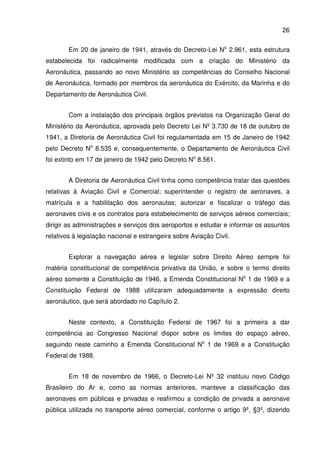 26
Em 20 de janeiro de 1941, através do Decreto-Lei No
2.961, esta estrutura
estabelecida foi radicalmente modificada com a criação do Ministério da
Aeronáutica, passando ao novo Ministério as competências do Conselho Nacional
de Aeronáutica, formado por membros da aeronáutica do Exército, da Marinha e do
Departamento de Aeronáutica Civil.
Com a instalação dos principais órgãos previstos na Organização Geral do
Ministério da Aeronáutica, aprovada pelo Decreto Lei Nº 3.730 de 18 de outubro de
1941, a Diretoria de Aeronáutica Civil foi regulamentada em 15 de Janeiro de 1942
pelo Decreto No
8.535 e, consequentemente, o Departamento de Aeronáutica Civil
foi extinto em 17 de janeiro de 1942 pelo Decreto No
8.561.
A Diretoria de Aeronáutica Civil tinha como competência tratar das questões
relativas à Aviação Civil e Comercial; superintender o registro de aeronaves, a
matrícula e a habilitação dos aeronautas; autorizar e fiscalizar o tráfego das
aeronaves civis e os contratos para estabelecimento de serviços aéreos comerciais;
dirigir as administrações e serviços dos aeroportos e estudar e informar os assuntos
relativos à legislação nacional e estrangeira sobre Aviação Civil.
Explorar a navegação aérea e legislar sobre Direito Aéreo sempre foi
matéria constitucional de competência privativa da União, e sobre o termo direito
aéreo somente a Constituição de 1946, a Emenda Constitucional No
1 de 1969 e a
Constituição Federal de 1988 utilizaram adequadamente a expressão direito
aeronáutico, que será abordado no Capítulo 2.
Neste contexto, a Constituição Federal de 1967 foi a primeira a dar
competência ao Congresso Nacional dispor sobre os limites do espaço aéreo,
seguindo neste caminho a Emenda Constitucional No
1 de 1969 e a Constituição
Federal de 1988.
Em 18 de novembro de 1966, o Decreto-Lei Nº 32 instituiu novo Código
Brasileiro do Ar e, como as normas anteriores, manteve a classificação das
aeronaves em públicas e privadas e reafirmou a condição de privada a aeronave
pública utilizada no transporte aéreo comercial, conforme o artigo 9º, §3º, dizendo
 
