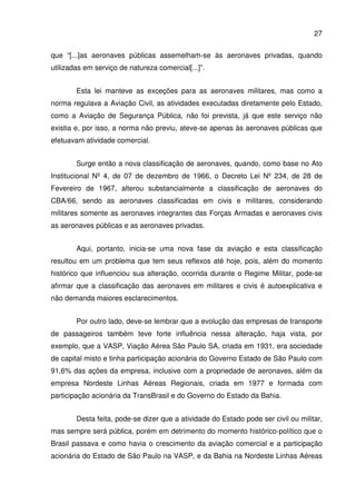 27
que “[...]as aeronaves públicas assemelham-se às aeronaves privadas, quando
utilizadas em serviço de natureza comercial[...]”.
Esta lei manteve as exceções para as aeronaves militares, mas como a
norma regulava a Aviação Civil, as atividades executadas diretamente pelo Estado,
como a Aviação de Segurança Pública, não foi prevista, já que este serviço não
existia e, por isso, a norma não previu, ateve-se apenas às aeronaves públicas que
efetuavam atividade comercial.
Surge então a nova classificação de aeronaves, quando, como base no Ato
Institucional Nº 4, de 07 de dezembro de 1966, o Decreto Lei Nº 234, de 28 de
Fevereiro de 1967, alterou substancialmente a classificação de aeronaves do
CBA/66, sendo as aeronaves classificadas em civis e militares, considerando
militares somente as aeronaves integrantes das Forças Armadas e aeronaves civis
as aeronaves públicas e as aeronaves privadas.
Aqui, portanto, inicia-se uma nova fase da aviação e esta classificação
resultou em um problema que tem seus reflexos até hoje, pois, além do momento
histórico que influenciou sua alteração, ocorrida durante o Regime Militar, pode-se
afirmar que a classificação das aeronaves em militares e civis é autoexplicativa e
não demanda maiores esclarecimentos.
Por outro lado, deve-se lembrar que a evolução das empresas de transporte
de passageiros também teve forte influência nessa alteração, haja vista, por
exemplo, que a VASP, Viação Aérea São Paulo SA, criada em 1931, era sociedade
de capital misto e tinha participação acionária do Governo Estado de São Paulo com
91,6% das ações da empresa, inclusive com a propriedade de aeronaves, além da
empresa Nordeste Linhas Aéreas Regionais, criada em 1977 e formada com
participação acionária da TransBrasil e do Governo do Estado da Bahia.
Desta feita, pode-se dizer que a atividade do Estado pode ser civil ou militar,
mas sempre será pública, porém em detrimento do momento histórico-político que o
Brasil passava e como havia o crescimento da aviação comercial e a participação
acionária do Estado de São Paulo na VASP, e da Bahia na Nordeste Linhas Aéreas
 