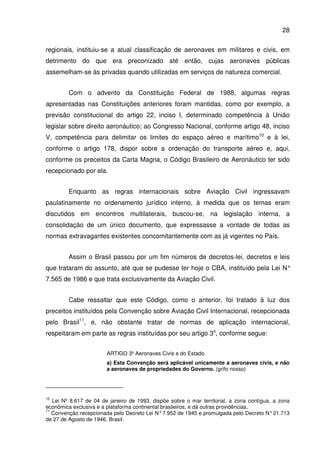 28
regionais, instituiu-se a atual classificação de aeronaves em militares e civis, em
detrimento do que era preconizado até então, cujas aeronaves públicas
assemelham-se às privadas quando utilizadas em serviços de natureza comercial.
Com o advento da Constituição Federal de 1988, algumas regras
apresentadas nas Constituições anteriores foram mantidas, como por exemplo, a
previsão constitucional do artigo 22, inciso I, determinado competência à União
legislar sobre direito aeronáutico; ao Congresso Nacional, conforme artigo 48, inciso
V, competência para delimitar os limites do espaço aéreo e marítimo10
e à lei,
conforme o artigo 178, dispor sobre a ordenação do transporte aéreo e, aqui,
conforme os preceitos da Carta Magna, o Código Brasileiro de Aeronáutico ter sido
recepcionado por ela.
Enquanto as regras internacionais sobre Aviação Civil ingressavam
paulatinamente no ordenamento jurídico interno, à medida que os temas eram
discutidos em encontros multilaterais, buscou-se, na legislação interna, a
consolidação de um único documento, que expressasse a vontade de todas as
normas extravagantes existentes concomitantemente com as já vigentes no País.
Assim o Brasil passou por um fim números de decretos-lei, decretos e leis
que trataram do assunto, até que se pudesse ter hoje o CBA, instituído pela Lei N°
7.565 de 1986 e que trata exclusivamente da Aviação Civil.
Cabe ressaltar que este Código, como o anterior, foi tratado à luz dos
preceitos instituídos pela Convenção sobre Aviação Civil Internacional, recepcionada
pelo Brasil11
, e, não obstante tratar de normas de aplicação internacional,
respeitaram em parte as regras instituídas por seu artigo 3o
, conforme segue:
ARTIGO 3º Aeronaves Civis e do Estado
a) Esta Convenção será aplicável unicamente a aeronaves civis, e não
a aeronaves de propriedades do Governo. (grifo nosso)
10
Lei Nº 8.617 de 04 de janeiro de 1993, dispõe sobre o mar territorial, a zona contígua, a zona
econômica exclusiva e a plataforma continental brasileiros, e dá outras providências.
11
Convenção recepcionada pelo Decreto Lei N°7.952 de 1945 e promulgada pelo Decreto N°21.713
de 27 de Agosto de 1946. Brasil.
 