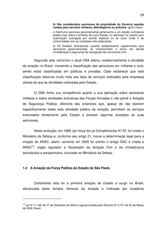29
b) São considerados aeronaves de propriedade do Governo aquelas
usadas para serviços militares, alfandegários ou policiais. (grifo nosso)
c) Nenhuma aeronave governamental pertencente a um estado contratante
poderá voar sobre o território de outro Estado, ou aterrissar no mesmo sem
autorização outorgada por acordo especial ou de outro modo e de
conformidade com as condições nele estipuladas.
d) Os Estados contratantes, quando estabelecerem regulamentos para
aeronaves governamentais se comprometem a tomar em devida
consideração a segurança da navegação das aeronaves civis.
Seguindo este raciocínio o atual CBA alterou substancialmente a atividade
de aviação no Brasil, mantendo a classificação das aeronaves em militares e civis,
sendo estas classificadas em públicas e privadas. Cabe esclarecer que esta
classificação ateve-se muito mais aos tipos de serviços realizados pela empresas
aéreas do que às atividades realizadas pelo Estado.
O CBA limita sua competência quanto a sua aplicação sobre aeronaves
militares e sobre atividades exclusivas das Forças Armadas e não prevê a Aviação
de Segurança Pública, diferente das anteriores que, apesar de não dizerem
especificamente sobre esta atividade pública de aviação, permitiam os serviços
executados diretamente pelo Estado e previam algumas exceções às suas
aeronaves.
Nesta evolução, em 1999, por força da Lei Complementar N°97, foi criado o
Ministério da Defesa e, conforme seu artigo 21, houve a determinação legal para a
criação da ANAC, assim, somente em 2005 foi extinto o antigo DAC e criada a
ANAC12
, órgão regulador e fiscalizador da Aviação Civil e da infraestrutura
aeronáutica e aeroportuária, vinculado ao Ministério da Defesa.
1.2 A Aviação da Força Pública do Estado de São Paulo
Certamente esta foi a primeira aviação de Estado a surgir no Brasil,
alavancada pelos tempos heroicos da aviação e motivada por aviadores
12
Lei N°11.182 de 27 de Setembro de 2005 e regulamentada pelo Decreto N°5.731 de 20 de Março
de 2006. Brasil.
 