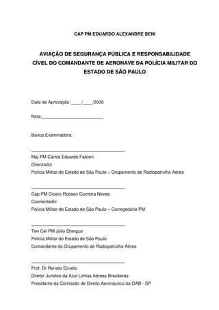 CAP PM EDUARDO ALEXANDRE BENI
AAVVIIAAÇÇÃÃOO DDEE SSEEGGUURRAANNÇÇAA PPÚÚBBLLIICCAA EE RREESSPPOONNSSAABBIILLIIDDAADDEE
CCÍÍVVEELL DDOO CCOOMMAANNDDAANNTTEE DDEE AAEERROONNAAVVEE DDAA PPOOLLÍÍCCIIAA MMIILLIITTAARR DDOO
EESSTTAADDOO DDEE SSÃÃOO PPAAUULLOO
Data de Aprovação: ____/____/2009
Nota:_________________________
Banca Examinadora:
______________________________________
Maj PM Carlos Eduardo Falconi
Orientador
Polícia Militar do Estado de São Paulo – Grupamento de Radiopatrulha Aérea
______________________________________
Cap PM Cícero Robson Coimbra Neves.
Coorientador
Polícia Militar do Estado de São Paulo – Corregedoria PM
______________________________________
Ten Cel PM Júlio Shergue
Polícia Militar do Estado de São Paulo
Comandante do Grupamento de Radiopatrulha Aérea
______________________________________
Prof. Dr Renato Covelo
Diretor Jurídico da Azul Linhas Aéreas Brasileiras
Presidente da Comissão de Direito Aeronáutico da OAB - SP
 