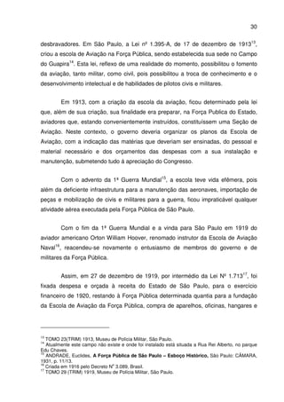 30
desbravadores. Em São Paulo, a Lei nº 1.395-A, de 17 de dezembro de 191313
,
criou a escola de Aviação na Força Pública, sendo estabelecida sua sede no Campo
do Guapira14
. Esta lei, reflexo de uma realidade do momento, possibilitou o fomento
da aviação, tanto militar, como civil, pois possibilitou a troca de conhecimento e o
desenvolvimento intelectual e de habilidades de pilotos civis e militares.
Em 1913, com a criação da escola da aviação, ficou determinado pela lei
que, além de sua criação, sua finalidade era preparar, na Força Publica do Estado,
aviadores que, estando convenientemente instruídos, constituíssem uma Seção de
Aviação. Neste contexto, o governo deveria organizar os planos da Escola de
Aviação, com a indicação das matérias que deveriam ser ensinadas, do pessoal e
material necessário e dos orçamentos das despesas com a sua instalação e
manutenção, submetendo tudo á apreciação do Congresso.
Com o advento da 1ª Guerra Mundial15
, a escola teve vida efêmera, pois
além da deficiente infraestrutura para a manutenção das aeronaves, importação de
peças e mobilização de civis e militares para a guerra, ficou impraticável qualquer
atividade aérea executada pela Força Pública de São Paulo.
Com o fim da 1ª Guerra Mundial e a vinda para São Paulo em 1919 do
aviador americano Orton William Hoover, renomado instrutor da Escola de Aviação
Naval16
, reacendeu-se novamente o entusiasmo de membros do governo e de
militares da Força Pública.
Assim, em 27 de dezembro de 1919, por intermédio da Lei Nº 1.71317
, foi
fixada despesa e orçada à receita do Estado de São Paulo, para o exercício
financeiro de 1920, restando à Força Pública determinada quantia para a fundação
da Escola de Aviação da Força Pública, compra de aparelhos, oficinas, hangares e
13
TOMO 23(TRIM) 1913, Museu de Polícia Militar, São Paulo.
14
Atualmente este campo não existe e onde foi instalado está situada a Rua Rei Alberto, no parque
Edu Chaves.
15
ANDRADE, Euclides, A Força Pública de São Paulo – Esboço Histórico, São Paulo: CÂMARA,
1931, p. 11/13.
16
Criada em 1916 pelo Decreto N
o
3.089, Brasil.
17
TOMO 29 (TRIM) 1919, Museu de Polícia Militar, São Paulo.
 