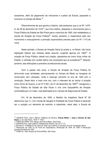 31
acessórios, além do pagamento de instrutores e custeio da Escola, passando a
funcionar no Campo de Marte.18
Diferentemente do que aponta a história, vale esclarecer que a Lei No
1.675-
A, de 09 de dezembro de 191919
, que fixou efetivo, despesas e vencimentos para a
Força Pública do Estado de São Paulo para o exercício de 1920, não restabeleceu a
escola de Aviação da Força Pública20
, sendo, portanto, a responsável pelo seu
incremento e ressurgimento a previsão orçamentária prevista pela Lei Nº 1.713 de
1919.
Neste período, a Escola de Aviação Naval já existia e, no Brasil, não havia
legislação federal que tratasse deste assunto, surgindo apenas em 192521
. A
aviação da Força Pública, desde sua criação, apresentou-se como força militar do
Estado, e utilizada com caráter bélico nas revoluções que se sucederam22
, distante,
portanto, das atribuições e preceitos constitucionais atuais.
Com a passar dos anos, a Escola de Aviação da Força Pública foi
diminuindo suas atividades, permanecendo no Campo de Marte os hangares ali
construídos sem utilização, vindo a ressurgir somente no ano de 1924 com a
revolução. Desta feita, e mais uma vez, com o interesse de se recriar a aviação
como Arma de Guerra, a Lei N°2.051, de 31 de dezembro de 192423
, reorganiza a
Força Pública do Estado de São Paulo e cria uma Esquadrilha de Aviação
comandada por um major, cuja destinação era o serviço de Segurança do Estado.
Em 18 de dezembro de 1930, o Boletim da Inspetoria Geral No
29
determinou que “[...] em virtude de escapar à finalidade da Força Pública e devendo
ser a aviação um elemento do exército, é dissolvida, nesta data, a Escola de
18
CANAVÓ Filho, José e MELO, Edilberto de Oliveira, Polícia Militar – Asas e Glórias de São
Paulo. 2. ed. São Paulo, 1978. P. 19/21.
19
TOMO 29 (TRIM) 1919, Museu de Polícia Militar, São Paulo.
20
CANAVÓ Filho, José e MELO, Edilberto de Oliveira, Op. Cit. P. 21.
21
Decreto N°16.983de 22 de Julho de 1925, que instituiu os serviços civis de navegação aérea.
22
Revolução de 1922 ou do Forte de Copacabana, Revolução de 1924, de 1930 e Revolução
Constitucionalista de 1932.
23
TOMO 34, 1924, Museu de Polícia Militar, São Paulo.
 