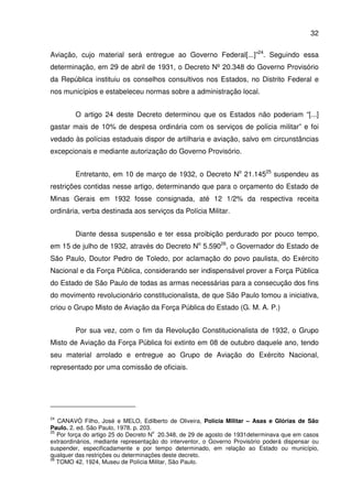 32
Aviação, cujo material será entregue ao Governo Federal[...]”24
. Seguindo essa
determinação, em 29 de abril de 1931, o Decreto Nº 20.348 do Governo Provisório
da República instituiu os conselhos consultivos nos Estados, no Distrito Federal e
nos municípios e estabeleceu normas sobre a administração local.
O artigo 24 deste Decreto determinou que os Estados não poderiam “[...]
gastar mais de 10% de despesa ordinária com os serviços de polícia militar” e foi
vedado às polícias estaduais dispor de artilharia e aviação, salvo em circunstâncias
excepcionais e mediante autorização do Governo Provisório.
Entretanto, em 10 de março de 1932, o Decreto No
21.14525
suspendeu as
restrições contidas nesse artigo, determinando que para o orçamento do Estado de
Minas Gerais em 1932 fosse consignada, até 12 1/2% da respectiva receita
ordinária, verba destinada aos serviços da Polícia Militar.
Diante dessa suspensão e ter essa proibição perdurado por pouco tempo,
em 15 de julho de 1932, através do Decreto No
5.59026
, o Governador do Estado de
São Paulo, Doutor Pedro de Toledo, por aclamação do povo paulista, do Exército
Nacional e da Força Pública, considerando ser indispensável prover a Força Pública
do Estado de São Paulo de todas as armas necessárias para a consecução dos fins
do movimento revolucionário constitucionalista, de que São Paulo tomou a iniciativa,
criou o Grupo Misto de Aviação da Força Pública do Estado (G. M. A. P.)
Por sua vez, com o fim da Revolução Constitucionalista de 1932, o Grupo
Misto de Aviação da Força Pública foi extinto em 08 de outubro daquele ano, tendo
seu material arrolado e entregue ao Grupo de Aviação do Exército Nacional,
representado por uma comissão de oficiais.
24
CANAVÓ Filho, José e MELO, Edilberto de Oliveira, Polícia Militar – Asas e Glórias de São
Paulo. 2. ed. São Paulo, 1978. p. 203.
25
Por força do artigo 25 do Decreto N
o
20.348, de 29 de agosto de 1931determinava que em casos
extraordinários, mediante representação do interventor, o Governo Provisório poderá dispensar ou
suspender, especificadamente e por tempo determinado, em relação ao Estado ou município,
qualquer das restrições ou determinações deste decreto.
26
TOMO 42, 1924, Museu de Polícia Militar, São Paulo.
 