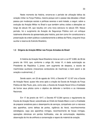 33
Neste momento da história, encerra-se o período de utilização bélica da
aviação militar na Força Pública, mesmo porque com o passar das décadas o Brasil
passou por mudanças sociais e políticas severas e será tratado, a seguir, sobre a
evolução da Aviação Militar no Brasil e que também sofreu cisões e alterações ao
longo do século XX, que resultou em uma nova estrutura no século XXI. Nesse
período, há o surgimento da Aviação de Segurança Pública com um enfoque
totalmente diferente da apresentada pela história, pois tem como fim constitucional a
preservação da ordem pública e subsidiariamente a defesa da Pátria, enquanto força
auxiliar e reserva do Exército Brasileiro.
1.3 Origens da Aviação Militar nas Forças Armadas do Brasil
A história da Aviação Naval Brasileira inicia-se com a Lei No
3.089, de 08 de
janeiro de 1916, que, conforme o artigo 26, inciso VI, é dada autorização ao
Presidente da República “[...]crear, sem augmento de despeza, a escola de
machinistas auxiliares (mecanicos conductores de machinas) e bem assim a de
aviação e submarinos[...]”
Sendo assim, em 23 de agosto de 1916, o Decreto No
12.167 cria a Escola
de Aviação Naval, quase três anos após a criação da Escola de Aviação da Força
Pública de São Paulo, pois, como esta, a Escola de Aviação Naval tinha a finalidade
de formar seus pilotos como o objetivo de defender o território e os interesses
Nacionais.
Em 17 de janeiro de 1917, o Decreto No.
12.364 aprova o regulamento da
Escola de Aviação Naval, subordinada ao Chefe do Estado-Maior e com a finalidade
de preparar aviadores para o desempenho de serviços, compatíveis com a natureza
dos aparelhos, como defesa de portos, vigilância do litoral, reconhecimentos
estratégicos, caça aos aparelhos inimigos, reconhecimento de forças inimigas,
operações ofensivas em pontos fortificados, vias de comunicação, depósitos,
observação do tiro de artilharia e conservação e reparo do material de aviação.
 