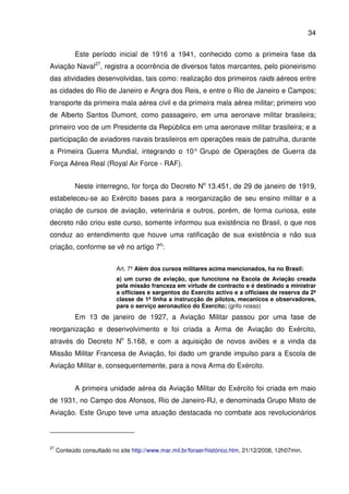 34
Este período inicial de 1916 a 1941, conhecido como a primeira fase da
Aviação Naval27
, registra a ocorrência de diversos fatos marcantes, pelo pioneirismo
das atividades desenvolvidas, tais como: realização dos primeiros raids aéreos entre
as cidades do Rio de Janeiro e Angra dos Reis, e entre o Rio de Janeiro e Campos;
transporte da primeira mala aérea civil e da primeira mala aérea militar; primeiro voo
de Alberto Santos Dumont, como passageiro, em uma aeronave militar brasileira;
primeiro voo de um Presidente da República em uma aeronave militar brasileira; e a
participação de aviadores navais brasileiros em operações reais de patrulha, durante
a Primeira Guerra Mundial, integrando o 10° Grupo de Operações de Guerra da
Força Aérea Real (Royal Air Force - RAF).
Neste interregno, for força do Decreto No
13.451, de 29 de janeiro de 1919,
estabeleceu-se ao Exército bases para a reorganização de seu ensino militar e a
criação de cursos de aviação, veterinária e outros, porém, de forma curiosa, este
decreto não criou este curso, somente informou sua existência no Brasil, o que nos
conduz ao entendimento que houve uma ratificação de sua existência e não sua
criação, conforme se vê no artigo 7o
:
Art. 7º Além dos cursos militares acima mencionados, ha no Brasil:
a) um curso de aviação, que funcciona na Escola de Aviação creada
pela missão franceza em virtude de contracto e é destinado a ministrar
a officiaes e sargentos do Exercito activo e a officiaes de reserva da 2ª
classe de 1ª linha a instrucção de pilotos, mecanicos e observadores,
para o serviço aeronautico do Exercito; (grifo nosso)
Em 13 de janeiro de 1927, a Aviação Militar passou por uma fase de
reorganização e desenvolvimento e foi criada a Arma de Aviação do Exército,
através do Decreto No
5.168, e com a aquisição de novos aviões e a vinda da
Missão Militar Francesa de Aviação, foi dado um grande impulso para a Escola de
Aviação Militar e, consequentemente, para a nova Arma do Exército.
A primeira unidade aérea da Aviação Militar do Exército foi criada em maio
de 1931, no Campo dos Afonsos, Rio de Janeiro-RJ, e denominada Grupo Misto de
Aviação. Este Grupo teve uma atuação destacada no combate aos revolucionários
27
Conteúdo consultado no site http://www.mar.mil.br/foraer/histórico.htm, 21/12/2008, 12h07min.
 