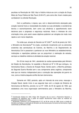 35
paulistas na Revolução de 1932. Aqui a história mistura-se com a criação do Grupo
Misto da Força Pública de São Paulo (G.M.A.P), pois como dito, foram criados para
combaterem na referida Revolução.
Com a justificativa, à época, que, com o desenvolvimento alcançado pela
aviação nacional havia a necessidade de ampliar as suas atividades e coordená-las
técnica e economicamente, bem como sua eficiência e aparelhamento eram
decisivos para o progresso e segurança nacionais. Havia o interesse de uma
orientação única, pois assim esses objetivos poderiam ser atingidos de modo mais
rápido e com menor dispêndio.
Foi então que, através do Decreto-Lei No
2.96128
, de 20 de janeiro de 1941,
o Ministério da Aeronáutica29
foi criado, constituído inicialmente com os elementos
existentes das aeronáuticas do Exército, da Marinha e do Departamento de
Aeronáutica Civil e passariam a pertencer ao novo Ministério os estabelecimentos,
instituições e repartições públicas que se propunham à realização de estudos,
serviços ou trabalhos relativos à atividade da aviação nacional.
Em 25 de março de 1941, atendendo às razões apresentadas pelo Ministro
de Estado da Aeronáutica, foi expedido o Decreto-Lei No
3.139 que extinguiu, na
Aeronáutica Naval, a Escola de Aviação Naval. Sendo assim, a Marinha participou
da Segunda Guerra Mundial sem o seu componente aéreo orgânico, componente
este que se mostrou indispensável para a condução das operações de guerra no
mar, como a história daquele conflito tão bem demonstrou.
Somente em 1952, portanto, após um intervalo de onze anos, ressurge a
Aviação Naval, dando início à sua segunda fase com a criação da Diretoria de
Aeronáutica da Marinha, prevista na Lei Nº 1.658, de 04 de agosto de 1952, que
estabelecia uma nova organização administrativa para o Ministério da Marinha,
28
Constituição Federal de 1934, Artigo 180: Enquanto não se reunir o Parlamento Nacional, o
Presidente da República terá o poder de expedir decretos-leis sobre todas as matérias da
competência legislativa da União.
29
Atualmente, conforme a Lei Complementar N° 97, de 09 de Junho de 1999, houve a criação do
Ministério da Defesa e a alteração do Ministério da Aeronáutica para Comando da Aeronáutica, órgão
subordinado ao Ministério criado.
 