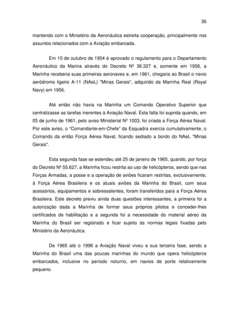 36
mantendo com o Ministério da Aeronáutica estreita cooperação, principalmente nos
assuntos relacionados com a Aviação embarcada.
Em 15 de outubro de 1954 é aprovado o regulamento para o Departamento
Aeronáutico da Marina através do Decreto Nº 36.327 e, somente em 1958, a
Marinha receberia suas primeiras aeronaves e, em 1961, chegaria ao Brasil o navio
aeródromo ligeiro A-11 (NAeL) "Minas Gerais", adquirido da Marinha Real (Royal
Navy) em 1956.
Até então não havia na Marinha um Comando Operativo Superior que
centralizasse as tarefas inerentes à Aviação Naval. Esta falta foi suprida quando, em
05 de junho de 1961, pelo aviso Ministerial Nº 1003, foi criada a Força Aérea Naval.
Por este aviso, o “Comandante-em-Chefe” da Esquadra exercia cumulativamente, o
Comando da então Força Aérea Naval, ficando sediado a bordo do NAeL "Minas
Gerais".
Esta segunda fase se estendeu até 25 de janeiro de 1965, quando, por força
do Decreto Nº 55.627, a Marinha ficou restrita ao uso de helicópteros, sendo que nas
Forças Armadas, a posse e a operação de aviões ficaram restritas, exclusivamente,
á Força Aérea Brasileira e os atuais aviões da Marinha do Brasil, com seus
acessórios, equipamentos e sobressalentes, foram transferidos para a Força Aérea
Brasileira. Este decreto previu ainda duas questões interessantes, a primeira foi a
autorização dada a Marinha de formar seus próprios pilotos e conceder-lhes
certificados de habilitação e a segunda foi a necessidade do material aéreo da
Marinha do Brasil ser registrado e ficar sujeito às normas legais fixadas pelo
Ministério da Aeronáutica.
De 1965 até o 1998 a Aviação Naval viveu a sua terceira fase, sendo a
Marinha do Brasil uma das poucas marinhas do mundo que opera helicópteros
embarcados, inclusive no período noturno, em navios de porte relativamente
pequeno.
 