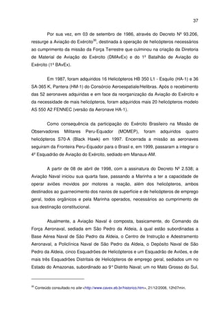 37
Por sua vez, em 03 de setembro de 1986, através do Decreto Nº 93.206,
ressurge a Aviação do Exército30
, destinada à operação de helicópteros necessários
ao cumprimento da missão da Força Terrestre que culminou na criação da Diretoria
de Material de Aviação do Exército (DMAvEx) e do 1º Batalhão de Aviação do
Exército (1º BAvEx).
Em 1987, foram adquiridos 16 Helicópteros HB 350 L1 - Esquilo (HA-1) e 36
SA-365 K, Pantera (HM-1) do Consórcio Aeroespatiale/Helibras. Após o recebimento
das 52 aeronaves adquiridas e em face da reorganização da Aviação do Exército e
da necessidade de mais helicópteros, foram adquiridos mais 20 helicópteros modelo
AS 550 A2 FENNEC (versão da Aeronave HA-1).
Como consequência da participação do Exército Brasileiro na Missão de
Observadores Militares Peru-Equador (MOMEP), foram adquiridos quatro
helicópteros S70-A (Black Hawk) em 1997. Encerrada a missão as aeronaves
seguiram da Fronteira Peru-Equador para o Brasil e, em 1999, passaram a integrar o
4º Esquadrão de Aviação do Exército, sediado em Manaus-AM.
A partir de 08 de abril de 1998, com a assinatura do Decreto Nº 2.538; a
Aviação Naval iniciou sua quarta fase, passando a Marinha a ter a capacidade de
operar aviões movidos por motores a reação, além dos helicópteros, ambos
destinados ao guarnecimento dos navios de superfície e de helicópteros de emprego
geral, todos orgânicos e pela Marinha operados, necessários ao cumprimento de
sua destinação constitucional.
Atualmente, a Aviação Naval é composta, basicamente, do Comando da
Força Aeronaval, sediada em São Pedro da Aldeia, à qual estão subordinadas a
Base Aérea Naval de São Pedro da Aldeia, o Centro de Instrução e Adestramento
Aeronaval, a Policlínica Naval de São Pedro da Aldeia, o Depósito Naval de São
Pedro da Aldeia, cinco Esquadrões de Helicópteros e um Esquadrão de Aviões, e de
mais três Esquadrões Distritais de Helicópteros de emprego geral, sediados um no
Estado do Amazonas, subordinado ao 9°Distrito Naval; um no Mato Grosso do Sul,
30
Conteúdo consultado no site <http://www.cavex.eb.br/historico.htm>, 21/12/2008, 12h07min.
 