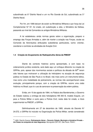 38
subordinado ao 6° Distrito Naval e um no Rio Grande do Sul, subordinado ao 5°
Distrito Naval.
Por fim, em 1999 deixam de existir os Ministérios Militares e por força da Lei
Complementar N° 97, foi criado, em substituição a eles, o Ministério da Defesa,
passando ao nível de Comandos os antigos Ministérios Militares.
A lei estabeleceu ainda normas gerais sobre a organização, preparo e
emprego das Forças Armadas e, além de manter a aviação nas Forças, coube ao
Comando da Aeronáutica atribuições subsidiárias particulares, como: orientar,
coordenar e controlar as atividades de Aviação Civil.
1.4 Criação do Grupamento de Radiopatrulha Aérea da PMESP
Diante do contexto histórico acima apresentado, e com base no
ordenamento jurídico existente, será dado aqui um enfoque diferente na criação do
GRPAe, pois, apesar dos movimentos sociais e políticos da década de 8031
terem
sido fatores que motivaram a utilização do helicóptero na atuação de segurança
pública no Estado de São Paulo e no Brasil, não mais como um instrumento bélico,
mas como uma modalidade de policiamento, as normas não acompanharam essa
evolução, principalmente porque, com a criação do GRPAe, ocorre uma cisão
histórica no Brasil, que é o uso de aeronave na preservação da ordem pública.
Então, em 15 de agosto de 1984, no Palácio dos Bandeirantes, o Governo
do Estado realizou a entrega de dois helicópteros HB 350 B, modelo Esquilo, um
para a Polícia Militar e outro para a Polícia Civil; nesta data foi criado, a título
experimental na PMESP, o GRPAe.
Definitivamente em 27 de dezembro de 1985, através do Decreto N°
24.572, o GRPAe foi incluído na Organização da Polícia Militar, sendo considerado
31
LIMA, Otacílio Soares, Policiamento Aéreo – Parceria: Estado, Município e Iniciativa Privada –
Um Passo na conquista de mais Segurança. Monografia CSP I/97, São Paulo. P34/41.
 