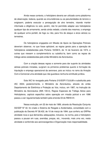 41
Ainda nesse contexto, o helicóptero deveria ser utilizado como plataforma
de observação, todavia, quando as circunstâncias ou as peculiaridades do terreno o
exigissem, poderia executar a perseguição de alvo terrestre, visando manter
informada a diligência no solo, porém, não foi permitido adaptar aos helicópteros
qualquer tipo de armamento, sendo ainda vedado, a bordo dos mesmos, o emprego
de qualquer arma portátil, de fogo ou não, para fins de ataque a alvos aéreos ou
terrestres.
Os helicópteros engajados em Missão de Apoio às Operações Policiais
deveriam observar, no que fosse aplicável, as regras gerais para a operação de
helicópteros estabelecidas pela Portaria 18/GM-5, de 14 de fevereiro de 1974, e
outras que viessem a complementá-la ou substituí-la, bem como as regras de
tráfego aéreo estabelecidas pelo então Ministério da Aeronáutica.
Com a criação dessas regras e somente para dar suporte às atividades
aéreas policiais iniciadas, surgiram os primeiros problemas quanto à formação da
tripulação e emprego operacional da aeronave, pois se incluiu no ramo da Aviação
Civil e Comercial uma atividade que não guardava nenhuma similitude jurídica.
Esta IAC foi revogada pela Portaria 210/SOP/17JUL89 e substituída pela
IAC 3504; posteriormente, o Ministério da Aeronáutica, através do então
Departamento de Eletrônica e Proteção ao Voo, incluiu, em 1987, na Instrução do
Ministério da Aeronáutica (IMA 100-4), Regras Especiais de Tráfego Aéreo para
Helicópteros, capítulo específico sobre operação em missão policial e em 1996
passou a ser regulamentada também pela emenda 03 do RBHA 91.
Nessa evolução, em 22 de maio de 1989, através da Resolução Conjunta
SS/SSP Nº 42, foi criado o Sistema de Resgate a Acidentados, consolidado com a
publicação do Decreto Nº 38.432, de 10 de março de 1994, que conferiu ao GRPAe
atividade nova e que demandou adequações, inclusive, na norma, pois o helicóptero
passou a pousar em ruas, avenidas, praças, etc., inovando, mais uma vez, nesta
atividade e conferindo aos aeronavegantes e Organização mais responsabilidade.
 