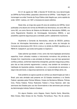 42
Em 21 de agosto de 1998, o Decreto Nº 43.403 deu nova denominação
ao GRPAe da Polícia Militar, passando a denominar-se GRPAe - "João Negrão", em
homenagem ao então Tenente da Força Pública João Negrão que, como copiloto do
avião “JAHU”, realizou, em 1927, a travessia do oceano atlântico.
Desta feita, ao longo dos quase 25 anos de existência do GRPAe, foram
publicadas uma dezena de normas do Ministério da Aeronáutica, ora como IMA, ora
como IAC, ora como Norma do Sistema do Ministério da Aeronáutica (NSMA), ora
como Regulamento Brasileiro de Homologação Aeronáutica (RBHA), o que
possibilitou aparente segurança para a atividade, porém, sabidamente insuficiente.
Atualmente o Comando da Aeronáutica, através do DECEA, publicou
Circular de Informações Aeronáuticas sobre o assunto, retirou da Instrução do
Comando da Aeronáutica (ICA 100-4) o tema e no âmbito da ANAC republicou-se a
RBHA 91, Subparte K, que serão esmiuçadas no Capítulo 2.
Cabe salientar que desde o início, como não havia legislação aeronáutica
específica, foram utilizados modelos e instrumentos normativos não primários da
Aviação Civil, impertinentes a esta atividade do Estado e que até hoje apresentam
conflitos jurídicos, conferindo tratamentos divergentes, gerando insegurança jurídica,
pois não se trata somente regulamentar o serviço, mas também de normatizar a
habilitação de tripulantes (pilotos, mecânicos, etc.), a manutenção de aeronaves, o
seguro das aeronaves, a segurança operacional, as regras de tráfego aéreo, etc.
Este problema se agrava quando se verifica sua disseminação por todo o
Brasil, pois esta atividade está presente em 22 Estados brasileiros e no Distrito
Federal, operadas pelas Polícias Militares, Corpos de Bombeiros Militares, Polícias
Civis, Polícia Federal, Polícia Rodoviária Federal e Força Nacional, além das
aeronaves dos Estados para uso dos Governadores e das aeronaves para serviços
da Administração Indireta Federal e Estadual.
Em alguns Estados, como Alagoas, Ceará, Espírito Santo, Maranhão,
Mato Grosso, Mato Grosso do Sul, Paraíba, Pernambuco, Piauí, Rio de Janeiro,
 