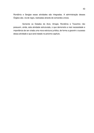 43
Rondônia e Sergipe essas atividades são integradas. A administração desses
Órgãos são, via de regra, realizadas através de comandos únicos.
Somente os Estados do Acre, Amapá, Rondônia e Tocantins não
possuem, ainda, esta atividade estruturada, o que demonstra a real necessidade e
importância de ser criada uma nova estrutura jurídica, de forma a garantir o sucesso
dessa atividade e que será tratado no próximo capítulo.
 
