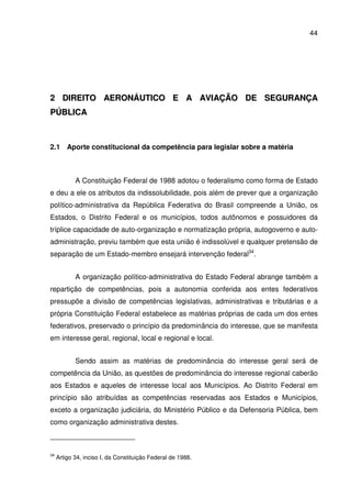 44
22 DDIIRREEIITTOO AAEERROONNÁÁUUTTIICCOO EE AA AAVVIIAAÇÇÃÃOO DDEE SSEEGGUURRAANNÇÇAA
PPÚÚBBLLIICCAA
2.1 Aporte constitucional da competência para legislar sobre a matéria
A Constituição Federal de 1988 adotou o federalismo como forma de Estado
e deu a ele os atributos da indissolubilidade, pois além de prever que a organização
político-administrativa da República Federativa do Brasil compreende a União, os
Estados, o Distrito Federal e os municípios, todos autônomos e possuidores da
tríplice capacidade de auto-organização e normatização própria, autogoverno e auto-
administração, previu também que esta união é indissolúvel e qualquer pretensão de
separação de um Estado-membro ensejará intervenção federal34
.
A organização político-administrativa do Estado Federal abrange também a
repartição de competências, pois a autonomia conferida aos entes federativos
pressupõe a divisão de competências legislativas, administrativas e tributárias e a
própria Constituição Federal estabelece as matérias próprias de cada um dos entes
federativos, preservado o princípio da predominância do interesse, que se manifesta
em interesse geral, regional, local e regional e local.
Sendo assim as matérias de predominância do interesse geral será de
competência da União, as questões de predominância do interesse regional caberão
aos Estados e aqueles de interesse local aos Municípios. Ao Distrito Federal em
princípio são atribuídas as competências reservadas aos Estados e Municípios,
exceto a organização judiciária, do Ministério Público e da Defensoria Pública, bem
como organização administrativa destes.
34
Artigo 34, inciso I, da Constituição Federal de 1988.
 