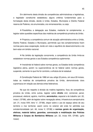 45
Em detrimento desta divisão de competências administrativas e legislativas,
o legislador constituinte estabeleceu alguns critérios fundamentais para a
formatação desta divisão, dando à União, Estados, Municípios e Distrito Federal
reserva de Poderes, ora enumerados, ora remanescentes, ou seja:
Possibilitou a delegação aos Estados, mediante lei complementar, a
legislar sobre questões específicas das matérias de competência privativa da União;
Propiciou a competência comum de atuação administrativa entre a União,
Distrito Federal, Estados e Municípios, permitindo que leis complementares fixem
normas para essa cooperação, tendo em vista o equilíbrio do desenvolvimento e do
bem-estar em âmbito nacional.
No âmbito da legislação concorrente, a competência da União limita-se
estabelecer normas gerais e aos Estados competência suplementar.
Inexistindo lei federal sobre normas gerais, os Estados terão competência
legislativa plena, porém na superveniência de lei federal sobre normas gerais,
suspende, somente no que lhe for contrário, a eficácia da lei estadual.
A Constituição Federal de 1988 em seu artigo 22 previu, em seus 29 incisos,
todas as matérias de competência privativa da União, demonstrando clara
supremacia em relação aos demais entes federativos.
No que diz respeito à divisão da matéria legislativa, ficou de competência
privativa da União, entre outras, legislar sobre direito civil, comercial, penal,
processual, eleitoral, agrário, marítimo, aeronáutico, espacial e do trabalho (art. 22,
inciso I, CF/88), além de legislar sobre navegação aérea, infraestrutura aeroportuária
(art. 21, inciso XXII, letra “c”, CF/88), dispor sobre o uso do espaço aéreo de seu
território e mar territorial, assim como no exterior até onde for admitida sua
extraterritorialidade (art. 48, inciso V, CF/88) e normas gerais de organização,
efetivos, material bélico, garantias, convocação e mobilização das Polícias
Militares e Corpos de Bombeiros Militares (art. 22, inciso XXI, CF/88). (grifo
nosso)
 