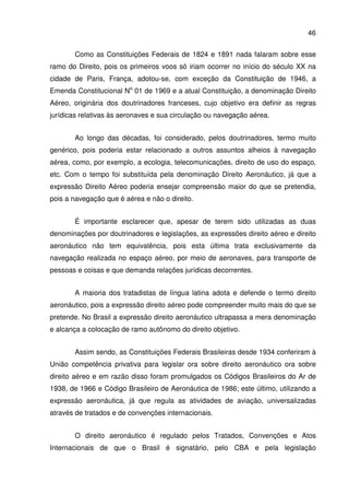 46
Como as Constituições Federais de 1824 e 1891 nada falaram sobre esse
ramo do Direito, pois os primeiros voos só iriam ocorrer no início do século XX na
cidade de Paris, França, adotou-se, com exceção da Constituição de 1946, a
Emenda Constitucional No
01 de 1969 e a atual Constituição, a denominação Direito
Aéreo, originária dos doutrinadores franceses, cujo objetivo era definir as regras
jurídicas relativas às aeronaves e sua circulação ou navegação aérea.
Ao longo das décadas, foi considerado, pelos doutrinadores, termo muito
genérico, pois poderia estar relacionado a outros assuntos alheios à navegação
aérea, como, por exemplo, a ecologia, telecomunicações, direito de uso do espaço,
etc. Com o tempo foi substituída pela denominação Direito Aeronáutico, já que a
expressão Direito Aéreo poderia ensejar compreensão maior do que se pretendia,
pois a navegação que é aérea e não o direito.
É importante esclarecer que, apesar de terem sido utilizadas as duas
denominações por doutrinadores e legislações, as expressões direito aéreo e direito
aeronáutico não tem equivalência, pois esta última trata exclusivamente da
navegação realizada no espaço aéreo, por meio de aeronaves, para transporte de
pessoas e coisas e que demanda relações jurídicas decorrentes.
A maioria dos tratadistas de língua latina adota e defende o termo direito
aeronáutico, pois a expressão direito aéreo pode compreender muito mais do que se
pretende. No Brasil a expressão direito aeronáutico ultrapassa a mera denominação
e alcança a colocação de ramo autônomo do direito objetivo.
Assim sendo, as Constituições Federais Brasileiras desde 1934 conferiram à
União competência privativa para legislar ora sobre direito aeronáutico ora sobre
direito aéreo e em razão disso foram promulgados os Códigos Brasileiros do Ar de
1938, de 1966 e Código Brasileiro de Aeronáutica de 1986; este último, utilizando a
expressão aeronáutica, já que regula as atividades de aviação, universalizadas
através de tratados e de convenções internacionais.
O direito aeronáutico é regulado pelos Tratados, Convenções e Atos
Internacionais de que o Brasil é signatário, pelo CBA e pela legislação
 