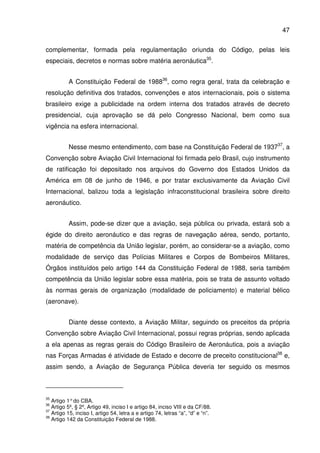 47
complementar, formada pela regulamentação oriunda do Código, pelas leis
especiais, decretos e normas sobre matéria aeronáutica35
.
A Constituição Federal de 198836
, como regra geral, trata da celebração e
resolução definitiva dos tratados, convenções e atos internacionais, pois o sistema
brasileiro exige a publicidade na ordem interna dos tratados através de decreto
presidencial, cuja aprovação se dá pelo Congresso Nacional, bem como sua
vigência na esfera internacional.
Nesse mesmo entendimento, com base na Constituição Federal de 193737
, a
Convenção sobre Aviação Civil Internacional foi firmada pelo Brasil, cujo instrumento
de ratificação foi depositado nos arquivos do Governo dos Estados Unidos da
América em 08 de junho de 1946, e por tratar exclusivamente da Aviação Civil
Internacional, balizou toda a legislação infraconstitucional brasileira sobre direito
aeronáutico.
Assim, pode-se dizer que a aviação, seja pública ou privada, estará sob a
égide do direito aeronáutico e das regras de navegação aérea, sendo, portanto,
matéria de competência da União legislar, porém, ao considerar-se a aviação, como
modalidade de serviço das Polícias Militares e Corpos de Bombeiros Militares,
Órgãos instituídos pelo artigo 144 da Constituição Federal de 1988, seria também
competência da União legislar sobre essa matéria, pois se trata de assunto voltado
às normas gerais de organização (modalidade de policiamento) e material bélico
(aeronave).
Diante desse contexto, a Aviação Militar, seguindo os preceitos da própria
Convenção sobre Aviação Civil Internacional, possui regras próprias, sendo aplicada
a ela apenas as regras gerais do Código Brasileiro de Aeronáutica, pois a aviação
nas Forças Armadas é atividade de Estado e decorre de preceito constitucional38
e,
assim sendo, a Aviação de Segurança Pública deveria ter seguido os mesmos
35
Artigo 1°do CBA.
36
Artigo 5º, § 2º, Artigo 49, inciso I e artigo 84, inciso VIII e da CF/88.
37
Artigo 15, inciso I, artigo 54, letra a e artigo 74, letras “a”, “d” e “n”.
38
Artigo 142 da Constituição Federal de 1988.
 