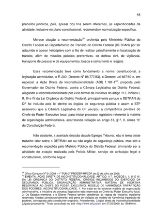 48
preceitos jurídicos, pois, apesar dos fins serem diferentes, as especificidades da
atividade, inclusive no plano constitucional, recomendam normatização específica.
Merece citação a recomendação39
proferida pelo Ministério Público do
Distrito Federal ao Departamento de Trânsito do Distrito Federal (DETRAN) por ter
adquirido e operar helicóptero com o fito de realizar patrulhamento e fiscalização de
trânsito, além de missões policiais preventivas, de defesa civil, de vigilância,
transporte de pessoal e de equipamentos, busca e salvamento e resgate.
Essa recomendação teve como fundamento a norma constitucional, a
legislação aeronáutica, o R-200 (Decreto No
88.777/83), o Decreto-Lei 667/69 e, em
especial, a Ação Direta de Inconstitucionalidade (ADI) 1.181-140
, proposta pelo
Governador do Distrito Federal, contra a Câmara Legislativa do Distrito Federal,
alegando a inconstitucionalidade por vício formal de iniciativa do artigo 117, incisos I,
II, III e IV da Lei Orgânica do Distrito Federal, principalmente porque o DETRAN do
DF foi incluído pela lei dentre os órgãos de segurança pública e assim o STF
asseverou que a Câmara Legislativa do DF usurpou a competência privativa do
Chefe do Poder Executivo local, para iniciar processo legislativo referente à matéria
de organização administrativa, acarretando violação ao artigo 61, §1º, II, alínea “b”
da Constituição Federal.
Não obstante, a acertada decisão daqule Egrégio Tribunal, não é tema deste
trabalho falar sobre o DETRAN ser ou não órgão de segurança pública, mas sim a
recomendação expedida pelo Mistério Público do Distrito Federal, afirmando ser a
atividade de aviação realizada pela Polícia Militar, serviço de atribuição legal e
constitucional, conforme segue:
39
Ofício Conjunto N
o
01/2008 – 1
a
PJM/3
a
PRODEP/MPCDF de 22 de julho de 2008.
40
“EMENTA: AÇÃO DIRETA DE INCONSTITUCIONALIDADE. ARTIGO 117, INCISOS I, II, III E IV,
DA LEI ORGÂNICA DO DISTRITO FEDERAL. ÓRGÃOS INCUMBIDOS DO EXERCÍCIO DA
SEGURANÇA PÚBLICA. ORGANIZAÇÃO ADMINISTRATIVA. MATÉRIA DE INICIATIVA
RESERVADA AO CHEFE DO PODER EXECUTIVO. MODELO DE HARMÔNICA TRIPARTIÇÃO
DOS PODERES. INCONSTITUCIONALIDADE. 1. Por tratar-se de evidente matéria de organização
administrativa, a iniciativa do processo legislativo está reservada ao Chefe do Poder Executivo local.
2. Os Estados-membros e o Distrito Federal devem obediência às regras de iniciativa legislativa
reservada, fixadas constitucionalmente, sob pena de violação do modelo de harmônica tripartição de
poderes, consagrado pelo constituinte originário. Precedentes. 3.Ação direta de inconstitucionalidade
julgada procedente.” Texto consultado no site <http://www.stf.jus.br> em 27/02/2009, às 16h49min.
 