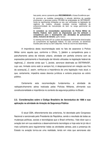 49
Isso posto, serve o presente para RECOMENDAR a Vossa Excelência que:
A) promova as medidas necessárias à solução definitiva da questão
envolvendo a aeronave prefixo PR-EBQ de propriedade do DETRAN/DF,
frente às significantes limitações ao seu uso verificadas na legislação de
regência da matéria, situação revelada marcas indeléveis de
antieconomicidade da manutenção do bem na carga patrimonial de
autarquia;
B) considere as necessidades operacionais da Polícia Militar do
Distrito Federal, bem assim as disposições que lhe atribuem a
competência para o desempenho das atividades de policiamento
aéreo, inclusive de trânsito; (grifo nosso)
C) restrinja da Fonte 237 ao custeio de despesas efetivamente direcionadas
ao cumprimento da legislação federal, no caso concreto, os benefícios
trazidos pelo serviço ou bem adquirido, frente ao volume do desembolso.
A importância desta recomendação está no fato de asseverar à Polícia
Militar como aquela que, conforme o Ofício, “[...]detém a competência para o
patrulhamento aéreo de trânsito urbano, atividade em perfeita sintonia com as
expressões policiamento e fiscalização de trânsito utilizadas na legislação federal de
regência[...]”, dizendo ainda que “[...]existe, aeronave destinada ao DETRAN/DF,
cujo uso, limitado como está (e sempre foi), é desproporcional em relação aos fins
da autarquia[...]”, assim, verifica-se a importância de uma legislação mais atual, e
que, certamente, impediria esses desvios jurídicos e evitaria prejuízos ao erário
público.
Certamente esta recomendação fundamentou a atividade de
radiopatrulhamento aérea realizada pelas Polícias Militares, afirmando sua
constitucionalidade e importância no contexto da segurança pública no Brasil.
2.2. Considerações sobre o Código Brasileiro de Aeronáutica de 1986 e sua
aplicação na atividade de Aviação de Segurança Pública
O atual CBA, diferentemente dos anteriores, foi decretado pelo Congresso
Nacional e sancionado pelo Presidente da República, sendo o resultado de todas as
mudanças políticas, sociais e tecnológicas que o Brasil enfrentou. Vale dizer que a
aviação tem em sua essência o desenvolvimento tecnológico e hoje esta lei já não é
mais suficiente para regulamentar todas as atividades aéreas, pois a presença do
Estado na aviação tornou-se uma realidade, tendo em vista que aeronaves são
 