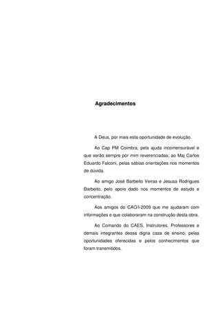 5
AAggrraaddeecciimmeennttooss
A Deus, por mais esta oportunidade de evolução.
Ao Cap PM Coimbra, pela ajuda incomensurável e
que serão sempre por mim reverenciadas; ao Maj Carlos
Eduardo Falconi, pelas sábias orientações nos momentos
de dúvida.
Ao amigo José Barbeito Veiras e Jesusa Rodrigues
Barbeito, pelo apoio dado nos momentos de estudo e
concentração.
Aos amigos do CAO/I-2009 que me ajudaram com
informações e que colaboraram na construção desta obra.
Ao Comando do CAES, Instrutores, Professores e
demais integrantes dessa digna casa de ensino, pelas
oportunidades oferecidas e pelos conhecimentos que
foram transmitidos.
 