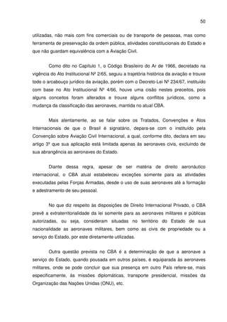 50
utilizadas, não mais com fins comerciais ou de transporte de pessoas, mas como
ferramenta de preservação da ordem pública, atividades constitucionais do Estado e
que não guardam equivalência com a Aviação Civil.
Como dito no Capítulo 1, o Código Brasileiro do Ar de 1966, decretado na
vigência do Ato Institucional Nº 2/65, seguiu a trajetória histórica da aviação e trouxe
todo o arcabouço jurídico da aviação, porém com o Decreto-Lei Nº 234/67, instituído
com base no Ato Institucional Nº 4/66, houve uma cisão nestes preceitos, pois
alguns conceitos foram alterados e trouxe alguns conflitos jurídicos, como a
mudança da classificação das aeronaves, mantida no atual CBA.
Mais atentamente, ao se falar sobre os Tratados, Convenções e Atos
Internacionais de que o Brasil é signatário, depara-se com o instituído pela
Convenção sobre Aviação Civil Internacional, a qual, conforme dito, declara em seu
artigo 3º que sua aplicação está limitada apenas às aeronaves civis, excluindo de
sua abrangência as aeronaves do Estado.
Diante dessa regra, apesar de ser matéria de direito aeronáutico
internacional, o CBA atual estabeleceu exceções somente para as atividades
executadas pelas Forças Armadas, desde o uso de suas aeronaves até a formação
e adestramento de seu pessoal.
No que diz respeito às disposições de Direito Internacional Privado, o CBA
prevê a extraterritorialidade da lei somente para as aeronaves militares e públicas
autorizadas, ou seja, consideram situadas no território do Estado de sua
nacionalidade as aeronaves militares, bem como as civis de propriedade ou a
serviço do Estado, por este diretamente utilizadas.
Outra questão prevista no CBA é a determinação de que a aeronave a
serviço do Estado, quando pousada em outros países, é equiparada às aeronaves
militares, onde se pode concluir que sua presença em outro País refere-se, mais
especificamente, às missões diplomáticas, transporte presidencial, missões da
Organização das Nações Unidas (ONU), etc.
 
