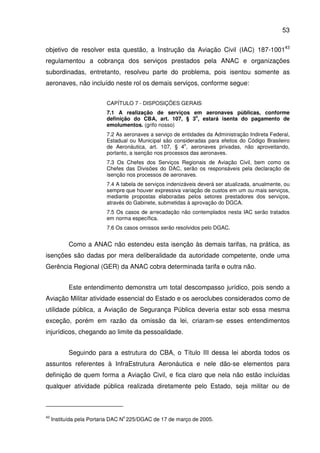 53
objetivo de resolver esta questão, a Instrução da Aviação Civil (IAC) 187-100143
regulamentou a cobrança dos serviços prestados pela ANAC e organizações
subordinadas, entretanto, resolveu parte do problema, pois isentou somente as
aeronaves, não incluído neste rol os demais serviços, conforme segue:
CAPÍTULO 7 - DISPOSIÇÕES GERAIS
7.1 A realização de serviços em aeronaves públicas, conforme
definição do CBA, art. 107, § 3
o
, estará isenta do pagamento de
emolumentos. (grifo nosso)
7.2 As aeronaves a serviço de entidades da Administração Indireta Federal,
Estadual ou Municipal são consideradas para efeitos do Código Brasileiro
de Aeronáutica, art. 107, § 4
o
, aeronaves privadas, não aproveitando,
portanto, a isenção nos processos das aeronaves.
7.3 Os Chefes dos Serviços Regionais de Aviação Civil, bem como os
Chefes das Divisões do DAC, serão os responsáveis pela declaração de
isenção nos processos de aeronaves.
7.4 A tabela de serviços indenizáveis deverá ser atualizada, anualmente, ou
sempre que houver expressiva variação de custos em um ou mais serviços,
mediante propostas elaboradas pelos setores prestadores dos serviços,
através do Gabinete, submetidas à aprovação do DGCA.
7.5 Os casos de arrecadação não contemplados nesta IAC serão tratados
em norma específica.
7.6 Os casos omissos serão resolvidos pelo DGAC.
Como a ANAC não estendeu esta isenção às demais tarifas, na prática, as
isenções são dadas por mera deliberalidade da autoridade competente, onde uma
Gerência Regional (GER) da ANAC cobra determinada tarifa e outra não.
Este entendimento demonstra um total descompasso jurídico, pois sendo a
Aviação Militar atividade essencial do Estado e os aeroclubes considerados como de
utilidade pública, a Aviação de Segurança Pública deveria estar sob essa mesma
exceção, porém em razão da omissão da lei, criaram-se esses entendimentos
injurídicos, chegando ao limite da pessoalidade.
Seguindo para a estrutura do CBA, o Título III dessa lei aborda todos os
assuntos referentes à InfraEstrutura Aeronáutica e nele dão-se elementos para
definição de quem forma a Aviação Civil, e fica claro que nela não estão incluídas
qualquer atividade pública realizada diretamente pelo Estado, seja militar ou de
43
Instituída pela Portaria DAC N
o
225/DGAC de 17 de março de 2005.
 
