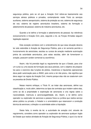 54
segurança pública, pois se vê que a Aviação Civil refere-se basicamente aos
serviços aéreos públicos e privados, contemplando neste Título os serviços
auxiliares, sistema aeroportuário, sistema de proteção ao voo, sistema de segurança
de voo, sistema de registro aeronáutico brasileiro, sistema de formação e
adestramento de pessoal, sistema de indústria aeronáutica, etc.
Quando a lei define a formação e adestramento de pessoal, faz referência
exclusivamente à Aviação Civil, pois, segundo a lei, as Forças Armadas seguem
legislação especial.
Esta exceção corrobora com o entendimento de que essa situação deveria
ter sido estendida à Aviação de Segurança Pública, pois a lei somente permite o
funcionamento de aeroclubes, escolas ou cursos de aviação mediante autorização
prévia da autoridade aeronáutica, pois estas escolas, além de fomentarem a
aviação, possuem caráter comercial ou econômico.
Assim, não há previsão legal ou regulamentar de que o Estado, para criar
um curso ou uma escola de formação aos seus policiais, com o objetivo de prepará-
los para o exercício das funções de pilotos, mecânicos e tripulantes operacionais
deva pedir autorização para a ANAC, pois como a lei não previu, não significa que
deva seguir as regras da Aviação Civil, mesmo porque elas não se coadunam com
os preceitos de Direito Público.
Nesse mesmo enfoque, o Título IV, ao tratar das aeronaves, define sua
classificação e, muito além, determina os tipos de contratos que incidem sobre elas,
como se dá a propriedade e exploração de aeronaves e cria regras sobre a
nacionalidade, matrícula e aeronavegabilidade, etc. Assim, a lei define como
operador ou explorador de aeronave a pessoa física ou jurídica que realiza serviço
aéreo público ou privado, o fretador e o arrendatário que reservaram a condução
técnica da aeronave, a direção e a autoridade sobre a tripulação.
Desta feita, à revelia da lei, a autoridade de aviação civil, através de
regulamento, considera como operador ou explorador de aeronave qualquer órgão
do Estado que realize atividade de Aviação de Segurança Pública, o que à luz da lei
 