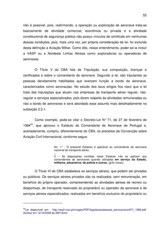 55
não é possível, pois, reafirmando, a operação ou exploração de aeronave trata-se
basicamente de atividade comercial, econômica ou privada e a atividade
constitucional de segurança pública não possui vínculos de similitude em nenhumas
dessas condições, pois, mais uma vez, por própria consideração da lei, foi excluída
desta definição a Aviação Militar. Como dito, nesse entendimento, poder-se-ia incluir
a VASP ou a Nordeste Linhas Aéreas como exploradoras ou operadoras de
aeronaves.
O Título V do CBA fala da Tripulação, sua composição, licenças e
certificados e sobre o comandante de aeronave. Segundo a lei, são tripulantes as
pessoas devidamente habilitadas que exercem função a bordo da aeronave,
caracterizados como aeronautas. No estudo dos seus artigos fica claro que a lei
trata das tripulações que atuam nas empresas de transporte aéreo regular, não-
regular e serviços especializados, pois dizem respeito às atividades remuneradas ou
não a bordo de aeronaves e será abordado esse assunto mais detalhadamente na
subseção 2.2.1.
Como exemplo, pode-se citar o Decreto-Lei N° 71, de 27 de fevereiro de
198444
, que aprovou o Estatuto do Comandante de Aeronave de Portugal e,
acertadamente, cumpriu, diferentemente do CBA, os preceitos da Convenção sobre
Aviação Civil Internacional, conforme segue:
Art. 1° - O presente Estatuto é aplicável ao comandante de aeronave
nacional de transporte aéreo.
...
3 – As disposições contidas neste Estatuto não se aplicam aos
comandantes de aeronaves quando utilizadas em serviço do Estado,
militares, aduaneiros, de polícia e outros. (grifo nosso)
O Título VI do CBA estabelece os serviços aéreos, que podem ser privados
ou públicos. Os serviços aéreos privados são os realizados, sem remuneração, em
benefício do próprio operador, compreendendo as atividades aéreas de recreio ou
desportivas, de transporte reservado ao proprietário ou operador da aeronave e de
serviços aéreos especializados, realizados em benefício exclusivo do proprietário ou
44
Lei disponível em: http://ww2.inac.pt/images/PDF/legislacao/pessoal_aeronautico/dl71_1984.pdf.
Acesso em 12/10/2008 às 20h15min.
 