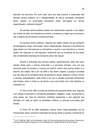 56
operador da aeronave. Por outro lado, para que seja possível a exploração dos
serviços aéreos públicos há a obrigatoriedade de prévia concessão (transporte
aéreo regular) ou autorização (transporte aéreo não-regular ou serviço
especializado), mediante licitação45
.
Os serviços aéreos públicos podem ser classificados segundo o seu objeto,
seu âmbito de ação, sua frequência e horário, a empresa ou órgão que os executa e
sob o aspecto da concessão à empresa privada.
Os serviços aéreos públicos, segundo seu objeto, podem ser de transporte
de passageiros, carga, mala postal, misto e especializado. Segundo o seu âmbito de
ação podem ser internacionais ou domésticos e quanto a sua frequência ou horário
podem ser regulares ou não-regulares, lembrando que as empresas de taxi-aéreo
são consideradas empresas de transporte aéreo não-regular.
Quanto à realização dos serviços aéreos, aparentemente, pode não haver
relação direta entre o serviço executado e a aeronave utilizada, uma vez que
aeronave pode ser privada e o serviço ser público, porém esse serviço público é o
descrito nos artigos 180 a 221 do CBA e não dizem respeito a qualquer atividade
que não seja as de transporte aéreo de pessoas e coisas, desporto, turismo, recreio
e serviços especializados, nada tendo a ver com a aviação executada diretamente
pelo Estado, como a militar ou de polícia e que será falado com mais detalhes na
subseção 2.6.
O Título VII do CBA vai tratar do contrato de transporte aéreo, que, segundo
a lei, obriga o empresário a transportar passageiro, bagagem, carga, encomenda ou
mala postal, por meio de aeronave, mediante pagamento e que segundo sua
definição em nada se aplica às atividades militares ou policiais executadas pelo
Estado.
O Título VIII do CBA estabelece critérios sobre responsabilidade civil do
transportador aéreo, enquanto explorador de serviço aéreo e quando o transporte for
45
Lei N
o
8.666 de 1986, Lei de Licitações, artigo 122: Nas concessões de linhas aéreas, observar-se-
á procedimento licitatório específico, a ser estabelecido no Código Brasileiro de Aeronáutica.
 