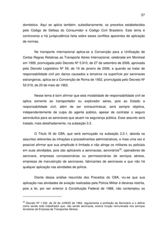 57
doméstico. Aqui se aplica também, subsidiariamente, os preceitos estabelecidos
pelo Código de Defesa do Consumidor e Código Civil Brasileiro. Este tema é
controverso e há jurisprudência farta sobre esses conflitos aparentes de aplicação
de normas.
No transporte internacional aplica-se a Convenção para a Unificação de
Certas Regras Relativas ao Transporte Aéreo Internacional, celebrada em Montreal
em 1999, promulgada pelo Decreto Nº 5.910, de 27 de setembro de 2006, aprovada
pelo Decreto Legislativo Nº 59, de 19 de janeiro de 2006, e quando se tratar de
responsabilidade civil por danos causados a terceiros na superfície por aeronaves
estrangeiras, aplica-se a Convenção de Roma de 1952, promulgada pelo Decreto Nº
52.019, de 20 de maio de 1963.
Nesse tema é bom afirmar que esta modalidade de responsabilidade civil se
aplica somente ao transportador ou explorador aéreo, pois ao Estado a
responsabilidade civil, além de ser extracontratual, será sempre objetiva,
independentemente de culpa do agente público, apesar de contratar o seguro
aeronáutico para as aeronaves que atuam na segurança pública. Esse assunto será
tratado, mais detalhadamente, na subseção 3.3.
O Título IX do CBA, que será esmiuçado na subseção 2.2.1, aborda os
assuntos referentes às infrações e procedimentos administrativos, e mais uma vez é
possível afirmar que sua amplitude é limitada e não atinge os militares ou policiais
em suas atividades, pois são aplicáveis a aeronautas, aeroviários46
, operadores de
aeronave, empresas concessionárias ou permissionárias de serviços aéreos,
empresas de manutenção de aeronaves, fabricantes de aeronaves e que não há
qualquer aplicação nas atividades de polícia.
Diante dessa análise resumida dos Preceitos do CBA, viu-se que sua
aplicação nas atividades de aviação realizadas pela Polícia Militar é deveras restrita,
pois a lei, por ser anterior à Constituição Federal de 1988, não contemplou os
46
Decreto Nº 1.232, de 22 de JUNHO de 1962, regulamenta a profissão de Aeroviário e o define
como sendo todo trabalhador que, não sendo aeronauta, exerce função remunerada nos serviços
terrestres de Empresa de Transportes Aéreos.
 