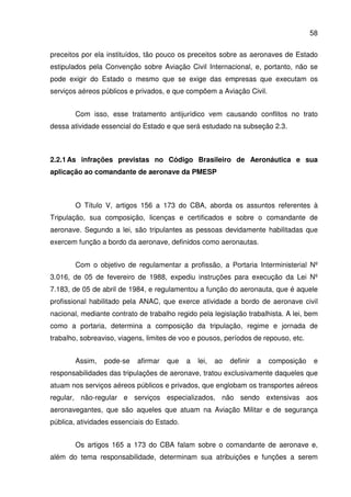 58
preceitos por ela instituídos, tão pouco os preceitos sobre as aeronaves de Estado
estipulados pela Convenção sobre Aviação Civil Internacional, e, portanto, não se
pode exigir do Estado o mesmo que se exige das empresas que executam os
serviços aéreos públicos e privados, e que compõem a Aviação Civil.
Com isso, esse tratamento antijurídico vem causando conflitos no trato
dessa atividade essencial do Estado e que será estudado na subseção 2.3.
2.2.1As infrações previstas no Código Brasileiro de Aeronáutica e sua
aplicação ao comandante de aeronave da PMESP
O Título V, artigos 156 a 173 do CBA, aborda os assuntos referentes à
Tripulação, sua composição, licenças e certificados e sobre o comandante de
aeronave. Segundo a lei, são tripulantes as pessoas devidamente habilitadas que
exercem função a bordo da aeronave, definidos como aeronautas.
Com o objetivo de regulamentar a profissão, a Portaria Interministerial Nº
3.016, de 05 de fevereiro de 1988, expediu instruções para execução da Lei Nº
7.183, de 05 de abril de 1984, e regulamentou a função do aeronauta, que é aquele
profissional habilitado pela ANAC, que exerce atividade a bordo de aeronave civil
nacional, mediante contrato de trabalho regido pela legislação trabalhista. A lei, bem
como a portaria, determina a composição da tripulação, regime e jornada de
trabalho, sobreaviso, viagens, limites de voo e pousos, períodos de repouso, etc.
Assim, pode-se afirmar que a lei, ao definir a composição e
responsabilidades das tripulações de aeronave, tratou exclusivamente daqueles que
atuam nos serviços aéreos públicos e privados, que englobam os transportes aéreos
regular, não-regular e serviços especializados, não sendo extensivas aos
aeronavegantes, que são aqueles que atuam na Aviação Militar e de segurança
pública, atividades essenciais do Estado.
Os artigos 165 a 173 do CBA falam sobre o comandante de aeronave e,
além do tema responsabilidade, determinam sua atribuições e funções a serem
 