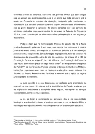 59
exercidas a bordo da aeronave. Mais uma vez, pode-se afirmar que estes artigos
não se aplicam aos aeronavegantes, pois a lei afirma que toda aeronave terá a
bordo um Comandante, membro da tripulação, designado pelo proprietário ou
explorador e que será seu preposto durante a viagem. Destarte esse entendimento,
não se pode descartar a aplicação de alguns conceitos que são comuns às
atividades realizadas pelos comandantes de aeronave na Aviação de Segurança
Pública, como, por exemplo, ser ele o responsável pela operação e pela segurança
da aeronave.
Pode-se dizer que na Administração Pública do Estado não há a figura
jurídica do preposto, pois este é, em regra, uma pessoa que representa a pessoa
jurídica de direito privado em negócios ou audiências judiciais e é uma condição
personalíssima, não podendo, sem autorização do preponente, fazer-se substituir no
desempenho da preposição, além do fato de, conforme, os artigos 42 e 144 da
Constituição Federal, os artigos 23, 24, 138, 139 e 141 da Constituição do Estado de
São Paulo, além do que prevê o Código Penal Militar47
e o Regulamento Disciplinar
da PMESP48
, os membros das Polícias Militares e Corpos de Bombeiros Militares,
instituições organizadas com base na hierarquia e disciplina, serem militares dos
Estados, do Distrito Federal e dos Territórios e estarem sob a égide de regime
jurídico próprio e estatutário.
A outra questão é a sua designação ser realizada pelo proprietário ou
explorador e que, como dito, não se aplica às atividades de Estado, a não ser que
ele explorasse diretamente o transporte aéreo regular, não-regular ou serviços
especializados, como ocorreu no passado.
A lei, ao tratar o comandante de aeronave, deu a ele superioridade
hierárquica aos demais tripulantes a bordo da aeronave, o que na Aviação Militar e
na Aviação de Segurança Pública realizada pela PMESP tal condição é estrutural.
47
Decreto-Lei Nº 1.001 de 21 de outubro de 1969, instituiu o Código Penal Militar. Brasil.
48
Lei Complementar Nº 893, de 09 de março de 2001, que instituiu o Regulamento Disciplinar da
Polícia Militar – RDPM. São Paulo.
 