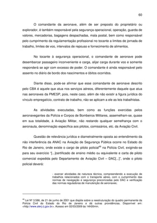60
O comandante da aeronave, além de ser preposto do proprietário ou
explorador, é também responsável pela segurança operacional, operação, guarda de
valores, mercadorias, bagagens despachadas, mala postal, bem como responsável
pelo cumprimento da regulamentação profissional no tocante a limites de jornada de
trabalho, limites de voo, intervalos de repouso e fornecimento de alimentos.
No tocante à segurança operacional, o comandante de aeronave pode
desembarcar passageiro inconveniente e carga, alijar carga durante voo e somente
responderá se agir com excesso de poder. O comandante é ainda responsável pelo
assento no diário de bordo dos nascimentos e óbitos ocorridos.
Diante disso, pode-se afirmar que esse comandante de aeronave descrito
pelo CBA é aquele que atua nos serviços aéreos, diferentemente daquele que atua
nas aeronaves da PMESP, pois, neste caso, além de não existir a figura jurídica do
vínculo empregatício, contrato de trabalho, não se aplicam a ele as leis trabalhistas.
As atividades executadas, bem como as funções exercidas pelos
aeronavegantes da Polícia e Corpos de Bombeiros Militares, assemelham-se, quase
em sua totalidade, à Aviação Militar, não restando qualquer semelhança com o
aeronauta, denominação específica aos pilotos, comissários, etc. da Aviação Civil.
Questão de relevância jurídica e diametralmente oposta ao entendimento da
não interferência da ANAC na Aviação de Segurança Pública ocorre no Estado do
Rio de Janeiro, onde existe o cargo de piloto policial49
na Polícia Civil, exigindo-se
para seu exercício “[...]certificado de ensino médio ou equivalente e carta de piloto
comercial expedida pelo Departamento de Aviação Civil – DAC[...]”, onde o piloto
policial deverá:
- exercer atividades de natureza técnica, compreendendo a execução de
trabalhos relacionados com o transporte aéreo, com o cumprimento das
normas de navegação e segurança preconizadas pelo DAC e verificação
das normas reguladoras de manutenção de aeronaves;
49
Lei Nº 3.586, de 21 de junho de 2001 que dispõe sobre a reestruturação do quadro permanente da
Polícia Civil do Estado do Rio de Janeiro e dá outras providências. Disponível em:
<http://www.alerj.rj.gov.br>. Acesso em 02/03/2009 às 14h00min.
 