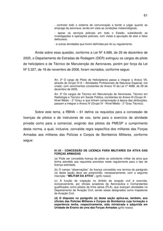 61
- controlar todo o sistema de comunicação a bordo e julgar quanto ao
emprego da aeronave, tendo em vista as condições meteorológicas;
- apoiar os serviços policiais em todo o Estado, subsidiando as
investigações e operações policiais, com vistas à apuração de atos e fatos
delituosos;
- e outras atividades que forem definidas por lei ou regulamento.
Ainda sobre essa questão, conforme a Lei Nº 4.688, de 29 de dezembro de
2005, o Departamento de Estradas de Rodagem (DER) extinguiu os cargos de piloto
de helicóptero e de Técnico de Manutenção de Aeronaves, porém por força da Lei
Nº 5.327, de 18 de novembro de 2008, foram recriados, conforme segue:
Art. 2º O cargo de Piloto de Helicópteros passa a integrar o Anexo VII,
através do Grupo IV-A – Atividades Profissionais de Natureza Especial, ora
criado, com vencimentos constantes do Anexo VI da Lei nº 4688, de 29 de
dezembro de 2005.
Art. 3º Os cargos de Técnico em Manutenção de Aeronaves, Técnico em
Radiologia e Técnico em Saúde Pública, constantes do Anexo III (Grupo III -
Nível Médio - 2°Grau) e que tinham comprovação à época das atribuições,
passam a integrar o Anexo IV (Grupo IV - Nível Médio - 2°Grau Técnico).
Sobre este tema, a RBHA – 61 define os requisitos para a concessão de
licenças de pilotos e de instrutores de voo, tanto para o exercício de atividade
privada como para a comercial, exigindo dos pilotos da PMESP o cumprimento
desta norma, a qual, inclusive, convalida regra específica dos militares das Forças
Armadas aos militares das Polícias e Corpos de Bombeiros Militares, conforme
segue:
61.43 - CONCESSÃO DE LICENÇA PARA MILITARES DA ATIVA DAS
FORÇAS ARMADAS
(a) Pode ser concedida licença de piloto ao solicitante militar da ativa que
tenha atendido aos requisitos previstos neste regulamento para o tipo de
licença solicitada.
(b) O campo “observações” da licença concedida nos termos do parágrafo
(a) desta seção deve ser preenchido, necessariamente, com a seguinte
inscrição: “MILITAR DA ATIVA”. (grifo nosso)
(c) A função de inspeção no âmbito da aviação civil é exercida,
exclusivamente, por oficiais aviadores da Aeronáutica e Comandantes
qualificados como pilotos de linha aérea (PLA), que exerçam atividades no
Departamento de Aviação Civil, sendo esses designados como Inspetores
de Aviação Civil.
(d) O disposto no parágrafo (a) desta seção aplica-se, também, aos
oficiais das Polícias Militares e Corpos de Bombeiros cuja formação e
experiência tenha, respectivamente, sido ministrada e adquirida em
Unidade de Ensino de uma das Forças Armadas (grifo nosso)
 
