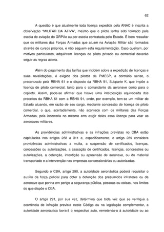 62
A questão é que atualmente toda licença expedida pela ANAC é inscrita a
observação “MILITAR DA ATIVA”, mesmo que o piloto tenha sido formado pela
escola de aviação do GRPAe ou por escola contratada pelo Estado. É bom ressaltar
que os militares das Forças Armadas que atuam na Aviação Militar são formados
através de cursos próprios, e não seguem esta regulamentação. Caso queiram, por
motivos particulares, adquirirem licenças de piloto privado ou comercial deverão
seguir as regras acima.
Além do pagamento das tarifas que incidem sobre a expedição de licenças e
suas revalidações, é exigido dos pilotos da PMESP, a contrário senso, o
preconizado pela RBHA 61 e o disposto da RBHA 91, Subparte K, que impõe a
licença de piloto comercial, tanto para o comandante da aeronave como para o
copiloto. Assim, pode-se afirmar que houve uma interposição equivocada dos
preceitos da RBHA 61 com a RBHA 91, onde, por exemplo, tem-se um militar do
Estado atuando, em razão de seu cargo, mediante concessão de licença de piloto
comercial, o que, acertadamente, não acontece com os militares das Forças
Armadas, pois incorreria no mesmo erro exigir deles essa licença para voar as
aeronaves militares.
As providências administrativas e as infrações previstas no CBA estão
capituladas nos artigos 288 a 311 e, especificamente, o artigo 289 considera
providências administrativas a multa, a suspensão de certificados, licenças,
concessões ou autorizações, a cassação de certificados, licenças, concessões ou
autorizações, a detenção, interdição ou apreensão de aeronave, ou do material
transportado e a intervenção nas empresas concessionárias ou autorizadas.
Segundo o CBA, artigo 290, a autoridade aeronáutica poderá requisitar o
auxílio da força policial para obter a detenção dos presumidos infratores ou da
aeronave que ponha em perigo a segurança pública, pessoas ou coisas, nos limites
do que dispõe o CBA.
O artigo 291, por sua vez, determina que toda vez que se verifique a
ocorrência de infração prevista neste Código ou na legislação complementar, a
autoridade aeronáutica lavrará o respectivo auto, remetendo-o à autoridade ou ao
 