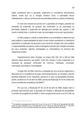 63
órgão competente para a apuração, julgamento ou providência administrativa
cabível, sendo que, se a infração constituir crime, a autoridade levará,
imediatamente, o fato ao conhecimento da autoridade policial ou judicial competente.
A multa será imposta de acordo com a gravidade da infração, podendo ser
acrescida da suspensão de qualquer dos certificados ou da autorização ou
permissão, podendo a suspensão ser aplicada para período não superior a 180
(cento e oitenta) dias e, conforme o caso, ser prorrogada uma vez por igual período.
O CBA assegura o direito à ampla defesa e ao contraditório e determina que
seja solidária a responsabilidade de quem cumprir ordem exorbitante ou indevida do
proprietário ou explorador de aeronave e que resulte em infração, bem será solidária
a responsabilidade da pessoa jurídica empregadora quando das infrações cometidas
por seus prepostos, agentes, empregados ou intermediários no exercício das
respectivas funções.
Especificamente sobre infrações, os artigos 299, 300, 301 e 302 do CBA
abordam esses assuntos, que podem, como dito, ensejar a multa, suspensão ou a
cassação de quaisquer certificados de matrícula, habilitação, concessão,
autorização, permissão ou homologação.
O artigo 322, do CBA, autorizou a instalação de uma Junta de Julgamento e
Recursais com a competência de julgar, administrativamente, as infrações e demais
questões dispostas na lei, imputando, quando for o caso, as penalidades previstas,
porém, somente em 01 de abril de 2008, através da Resolução N°22 foi criada esta
Junta no âmbito da competência da ANAC50
.
Por sua vez, a Resolução Nº 25, de 25 de abril de 2008, dispõe sobre o
processo administrativo para a apuração de infrações e aplicação de penalidades,
no âmbito da competência da ANAC e utiliza complementarmente a Lei Nº 9.784, de
50
Competência outorgada pelo inciso XLVI, do art. 8º, da Lei nº 11.182, de 27 de setembro de 2005,
tendo em vista o disposto no art. 3º do Decreto nº 5.731, de 20 de março de 2006, art. 7º, inciso XII,
da Resolução nº 01, de 18 de abril de 2006, que aprovou o Regimento Interno da ANAC.
 