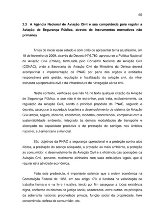 65
2.3 A Agência Nacional de Aviação Civil e sua competência para regular a
Aviação de Segurança Pública, através de instrumentos normativos não
primários
Antes de iniciar esse estudo e com o fito de apresentar tema atualíssimo, em
18 de fevereiro de 2009, através do Decreto No
6.780, aprovou-se a Política Nacional
de Aviação Civil (PNAC), formulada pelo Conselho Nacional de Aviação Civil
(CONAC), onde a Secretaria de Aviação Civil do Ministério da Defesa deverá
acompanhar a implementação da PNAC por parte dos órgãos e entidades
responsáveis pela gestão, regulação e fiscalização da aviação civil, da infra-
estrutura aeroportuária civil e da infraestrutura de navegação aérea civil.
Neste contexto, verifica-se que não há no texto qualquer citação da Aviação
de Segurança Pública, o que não é de estranhar, pois trata, exclusivamente, da
regulação da Aviação Civil, sendo o principal propósito da PNAC, segundo o
decreto, assegurar à sociedade brasileira o desenvolvimento de sistema de Aviação
Civil amplo, seguro, eficiente, econômico, moderno, concorrencial, compatível com a
sustentabilidade ambiental, integrado às demais modalidades de transporte e
alicerçado na capacidade produtiva e de prestação de serviços nos âmbitos
nacional, sul-americano e mundial.
São objetivos da PNAC a segurança operacional e a proteção contra atos
ilícitos, a prestação do serviço adequado, a proteção ao meio ambiente, a proteção
ao consumidor, o desenvolvimento da Aviação Civil e a eficiência das operações da
Aviação Civil, portanto, totalmente alinhados com suas atribuições legais, que é
regular esta atividade econômica.
Feito este preâmbulo, é importante salientar que a ordem econômica na
Constituição Federal de 1988, em seu artigo 170, é fundada na valorização do
trabalho humano e na livre iniciativa, tendo por fim assegurar a todos existência
digna, conforme os ditames da justiça social, observados, entre outros, os princípios
da soberania nacional, propriedade privada, função social da propriedade, livre
concorrência, defesa do consumidor, etc.
 