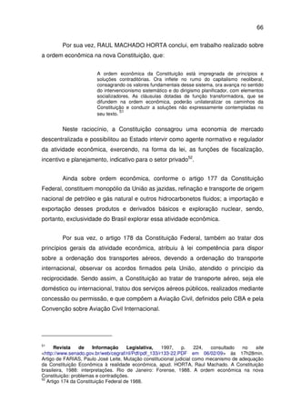 66
Por sua vez, RAUL MACHADO HORTA conclui, em trabalho realizado sobre
a ordem econômica na nova Constituição, que:
A ordem econômica da Constituição está impregnada de princípios e
soluções contraditórias. Ora inflete no rumo do capitalismo neoliberal,
consagrando os valores fundamentais desse sistema, ora avança no sentido
do intervencionismo sistemático e do dirigismo planificador, com elementos
socializadores. As cláusulas dotadas de função transformadora, que se
difundem na ordem econômica, poderão unilateralizar os caminhos da
Constituição e conduzir a soluções não expressamente contempladas no
seu texto.
51
Neste raciocínio, a Constituição consagrou uma economia de mercado
descentralizada e possibilitou ao Estado intervir como agente normativo e regulador
da atividade econômica, exercendo, na forma da lei, as funções de fiscalização,
incentivo e planejamento, indicativo para o setor privado52
.
Ainda sobre ordem econômica, conforme o artigo 177 da Constituição
Federal, constituem monopólio da União as jazidas, refinação e transporte de origem
nacional de petróleo e gás natural e outros hidrocarbonetos fluidos; a importação e
exportação desses produtos e derivados básicos e exploração nuclear, sendo,
portanto, exclusividade do Brasil explorar essa atividade econômica.
Por sua vez, o artigo 178 da Constituição Federal, também ao tratar dos
princípios gerais da atividade econômica, atribuiu à lei competência para dispor
sobre a ordenação dos transportes aéreos, devendo a ordenação do transporte
internacional, observar os acordos firmados pela União, atendido o princípio da
reciprocidade. Sendo assim, a Constituição ao tratar de transporte aéreo, seja ele
doméstico ou internacional, tratou dos serviços aéreos públicos, realizados mediante
concessão ou permissão, e que compõem a Aviação Civil, definidos pelo CBA e pela
Convenção sobre Aviação Civil Internacional.
51
Revista de Informação Legislativa, 1997, p. 224, consultado no site
<http://www.senado.gov.br/web/cegraf/ril/Pdf/pdf_133/r133-22.PDF em 06/02/09> às 17h28min.
Artigo de FARIAS, Paulo José Leite, Mutação constitucional judicial como mecanismo de adequação
da Constituição Econômica à realidade econômica, apud. HORTA, Raul Machado. A Constituição
brasileira, 1988: interpretações. Rio de Janeiro: Forense, 1988. A ordem econômica na nova
Constituição: problemas e contradições.
52
Artigo 174 da Constituição Federal de 1988.
 