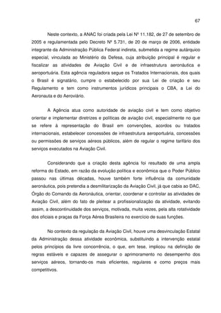 67
Neste contexto, a ANAC foi criada pela Lei Nº 11.182, de 27 de setembro de
2005 e regulamentada pelo Decreto Nº 5.731, de 20 de março de 2006, entidade
integrante da Administração Pública Federal indireta, submetida a regime autárquico
especial, vinculada ao Ministério da Defesa, cuja atribuição principal é regular e
fiscalizar as atividades de Aviação Civil e de infraestrutura aeronáutica e
aeroportuária. Esta agência reguladora segue os Tratados Internacionais, dos quais
o Brasil é signatário, cumpre o estabelecido por sua Lei de criação e seu
Regulamento e tem como instrumentos jurídicos principais o CBA, a Lei do
Aeronauta e do Aeroviário.
A Agência atua como autoridade de aviação civil e tem como objetivo
orientar e implementar diretrizes e políticas de aviação civil, especialmente no que
se refere à representação do Brasil em convenções, acordos ou tratados
internacionais, estabelecer concessões de infraestrutura aeroportuária, concessões
ou permissões de serviços aéreos públicos, além de regular o regime tarifário dos
serviços executados na Aviação Civil.
Considerando que a criação desta agência foi resultado de uma ampla
reforma do Estado, em razão da evolução política e econômica que o Poder Público
passou nas últimas décadas, houve também forte influência da comunidade
aeronáutica, pois pretendia a desmilitarização da Aviação Civil, já que cabia ao DAC,
Órgão do Comando da Aeronáutica, orientar, coordenar e controlar as atividades de
Aviação Civil, além do fato de pleitear a profissionalização da atividade, evitando
assim, a descontinuidade dos serviços, motivada, muita vezes, pela alta rotatividade
dos oficiais e praças da Força Aérea Brasileira no exercício de suas funções.
No contexto da regulação da Aviação Civil, houve uma desvinculação Estatal
da Administração dessa atividade econômica, substituindo a intervenção estatal
pelos princípios da livre concorrência, o que, em tese, implicou na definição de
regras estáveis e capazes de assegurar o aprimoramento no desempenho dos
serviços aéreos, tornando-os mais eficientes, regulares e como preços mais
competitivos.
 