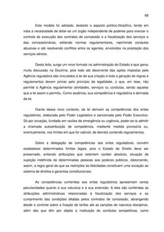 68
Este modelo foi adotado, destarte o aspecto político-filosófico, tendo em
vista a necessidade de dotar-se um órgão independente de poderes para exercer o
controle da execução dos contratos de concessão e a fiscalização dos serviços e
das concessionárias, editando normas regulamentares, reprimindo condutas
abusivas e até resolvendo conflitos entre os agentes, envolvidos na prestação dos
serviços aéreos.
Desta feita, surge um novo formato na administração do Estado e que gerou
muita discussão na Doutrina, pois todo ato decorrente das ações impostas pela
Agência reguladora são vinculados à lei de sua criação e toda a geração de regras e
regulamentos devem primar pelo princípio da legalidade, o que, em tese, não
permite à Agência regulamentar atividades, serviços ou condutas, senão aquelas
que a lei assim o permitiu. Como essência, sua competência é regulatória e derivada
da lei.
Diante desse novo contexto, da lei derivam as competências dos entes
regulatórios, elaborada pelo Poder Legislativo e sancionada pelo Poder Executivo.
Só por exceção, fundada em razões de emergência ou urgência, poder-se-ia admitir
a chamada autoatribuição de competência, mediante medida provisória ou,
eventualmente, nos limites em que for cabível, de decreto contendo regulamentos.
Sobre a delegação de competências aos entes reguladores, convém
estabelecer determinados limites legais, pois o Estado de Direito deve ser
preservado, evitando atribuições que ostentem caráter absoluto, situação de
sujeição indefinida de determinadas pessoas aos poderes públicos, distorcendo,
assim, a regra geral de que as restrições às liberdades constituem uma exceção ao
sistema de direitos e garantias constitucionais.
As competências conferidas aos entes regulatórios apresentam certas
peculiaridades quanto à sua natureza e à sua extensão. A eles são conferidas as
atribuições administrativas relacionadas à fiscalização dos serviços e ao
cumprimento das condições ditadas pelos contratos de concessão, abrangendo
desde o controle sobre a fixação de tarifas até as sanções de natureza disciplinar,
além das que têm por objeto a instituição de condutas competitivas, como
 