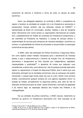 69
mecanismo de estímulo à eficiência e forma de evitar os abusos do poder
econômico.
Assim, por delegação legislativa, foi conferida à ANAC a competência de
regular e fiscalizar as atividades de aviação civil e de infraestrutura aeronáutica e
aeroportuária, ficando, também, sob sua atribuição, através do CONAC53
, a
representação do Brasil em convenções, acordos, tratados e atos de transporte
aéreo internacional com outros países ou organizações internacionais de aviação
civil; o estabelecimento do modelo de concessão de infraestrutura aeroportuária, a
ser submetido ao Presidente da República; a outorga de serviços aéreos; a
suplementação de recursos para aeroportos de interesse estratégico, econômico ou
turístico; e a aplicabilidade do instituto da concessão ou da permissão na exploração
comercial de serviços aéreos.
A ANAC, além das atribuições de Política Econômica e Segurança Aérea,
tem como objetivo adotar medidas necessárias para o atendimento do interesse
público e para o desenvolvimento e fomento da Aviação Civil, da infraestrutura
aeronáutica e aeroportuária do País, atuando com independência, legalidade,
impessoalidade e publicidade54
, e apresenta 49 incisos que estipulam suas
competências, e dentre elas, como deveria ser, não há qualquer previsão legal sobre
regular ou regulamentar a Aviação de Segurança Pública, pois é notório que suas
atribuições restringem-se às atividades econômicas, pois as autarquias não podem
transcender o escopo legal trazido pelas leis que as criam. Sendo numa primeira
análise, inconstitucional qualquer tentativa de uma agência reguladora intervir na
atuação do Estado, principalmente na segurança pública, pois, além de não ter
atribuição constitucional para tal mister, estaria afrontando o princípio da legalidade
e da reserva legal, da separação absoluta das funções dos Poderes e da
indelegabilidade.
Na sua atividade de política econômica, a ANAC executa, implementa as
diretrizes do governo na infraestrutura aeronáutica civil. Esta execução se dá
53
Artigo 3º da Lei Nº 11.182 de 2005 que criou a ANAC.
54
Artigo 8º da Lei Nº 11.182 de 2005 que criou a ANAC e artigo 4º do Regulamento da ANAC,
instituído pelo Decreto Nº 5.731 de 20 de março de 2006.
 