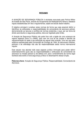 7
RREESSUUMMOO
A AVIAÇÃO DE SEGURANÇA PÚBLICA é atividade executada pela Polícia Militar
do Estado de São Paulo, através do Grupamento de Radiopatrulha Aérea e obedece
regras estabelecidas em leis e regulamentos, objeto de estudo deste trabalho.
O objetivo principal é analisar estas normas de forma que seja possível definir e
identificar as atribuições e responsabilidades do comandante de aeronave policial,
demonstrando as lacunas e conflitos de normas existentes, e que, por ser tema de
direito aeronáutico e segurança pública, deva ser legislado pela União.
A Aviação de Segurança Pública não pode ficar sob a égide de uma autarquia de
regime especial como é a ANAC, pois nem em sua lei de criação e decreto de
regulamentação foi dada a ela atribuição de regular esta aviação, uma vez que pela
essência apresentada pela Convenção de Chicago de 1944, as aeronaves militares,
policiais e de alfândega não são de responsabilidade desta norma internacional
regular.
Este estudo visa abordar todo esse aspecto jurídico intrincado para poder definir
sistematicamente quais são as responsabilidades e atribuições do comandante de
aeronave na missão policial ou de defesa civil, pois o entendimento da norma legal
facilitará esta tarefa e trará segurança jurídica no desempenho dessa função.
Palavras-chave: Aviação de Segurança Pública; Responsabilidade; Comandante de
Aeronave.
 