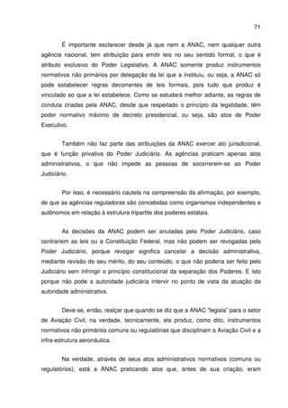 71
É importante esclarecer desde já que nem a ANAC, nem qualquer outra
agência nacional, tem atribuição para emitir leis no seu sentido formal, o que é
atributo exclusivo do Poder Legislativo. A ANAC somente produz instrumentos
normativos não primários por delegação da lei que a instituiu, ou seja, a ANAC só
pode estabelecer regras decorrentes de leis formais, pois tudo que produz é
vinculado ao que a lei estabelece. Como se estudará melhor adiante, as regras de
conduta criadas pela ANAC, desde que respeitado o princípio da legalidade, têm
poder normativo máximo de decreto presidencial, ou seja, são atos de Poder
Executivo.
Também não faz parte das atribuições da ANAC exercer ato jurisdicional,
que é função privativa do Poder Judiciário. As agências praticam apenas atos
administrativos, o que não impede as pessoas de socorrerem-se ao Poder
Judiciário.
Por isso, é necessário cautela na compreensão da afirmação, por exemplo,
de que as agências reguladoras são concebidas como organismos independentes e
autônomos em relação à estrutura tripartite dos poderes estatais.
As decisões da ANAC podem ser anuladas pelo Poder Judiciário, caso
contrariem as leis ou a Constituição Federal, mas não podem ser revogadas pelo
Poder Judiciário, porque revogar significa cancelar a decisão administrativa,
mediante revisão do seu mérito, do seu conteúdo, o que não poderia ser feito pelo
Judiciário sem infringir o princípio constitucional da separação dos Poderes. E isto
porque não pode a autoridade judiciária intervir no ponto de vista da atuação da
autoridade administrativa.
Deve-se, então, realçar que quando se diz que a ANAC “legisla” para o setor
de Aviação Civil, na verdade, tecnicamente, ela produz, como dito, instrumentos
normativos não primários comuns ou regulatórias que disciplinam a Aviação Civil e a
infra-estrutura aeronáutica.
Na verdade, através de seus atos administrativos normativos (comuns ou
regulatórios), está a ANAC praticando atos que, antes de sua criação, eram
 
