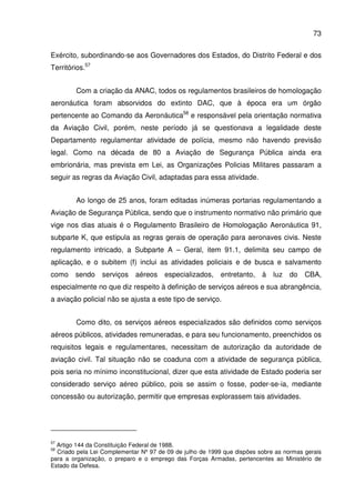 73
Exército, subordinando-se aos Governadores dos Estados, do Distrito Federal e dos
Territórios.57
Com a criação da ANAC, todos os regulamentos brasileiros de homologação
aeronáutica foram absorvidos do extinto DAC, que à época era um órgão
pertencente ao Comando da Aeronáutica58
e responsável pela orientação normativa
da Aviação Civil, porém, neste período já se questionava a legalidade deste
Departamento regulamentar atividade de polícia, mesmo não havendo previsão
legal. Como na década de 80 a Aviação de Segurança Pública ainda era
embrionária, mas prevista em Lei, as Organizações Policias Militares passaram a
seguir as regras da Aviação Civil, adaptadas para essa atividade.
Ao longo de 25 anos, foram editadas inúmeras portarias regulamentando a
Aviação de Segurança Pública, sendo que o instrumento normativo não primário que
vige nos dias atuais é o Regulamento Brasileiro de Homologação Aeronáutica 91,
subparte K, que estipula as regras gerais de operação para aeronaves civis. Neste
regulamento intricado, a Subparte A – Geral, item 91.1, delimita seu campo de
aplicação, e o subitem (f) inclui as atividades policiais e de busca e salvamento
como sendo serviços aéreos especializados, entretanto, à luz do CBA,
especialmente no que diz respeito à definição de serviços aéreos e sua abrangência,
a aviação policial não se ajusta a este tipo de serviço.
Como dito, os serviços aéreos especializados são definidos como serviços
aéreos públicos, atividades remuneradas, e para seu funcionamento, preenchidos os
requisitos legais e regulamentares, necessitam de autorização da autoridade de
aviação civil. Tal situação não se coaduna com a atividade de segurança pública,
pois seria no mínimo inconstitucional, dizer que esta atividade de Estado poderia ser
considerado serviço aéreo público, pois se assim o fosse, poder-se-ia, mediante
concessão ou autorização, permitir que empresas explorassem tais atividades.
57
Artigo 144 da Constituição Federal de 1988.
58
Criado pela Lei Complementar Nº 97 de 09 de julho de 1999 que dispões sobre as normas gerais
para a organização, o preparo e o emprego das Forças Armadas, pertencentes ao Ministério de
Estado da Defesa.
 
