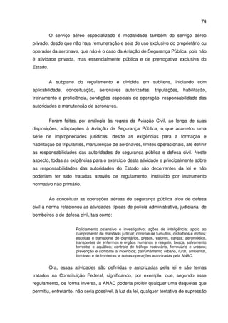 74
O serviço aéreo especializado é modalidade também do serviço aéreo
privado, desde que não haja remuneração e seja de uso exclusivo do proprietário ou
operador da aeronave, que não é o caso da Aviação de Segurança Pública, pois não
é atividade privada, mas essencialmente pública e de prerrogativa exclusiva do
Estado.
A subparte do regulamento é dividida em subitens, iniciando com
aplicabilidade, conceituação, aeronaves autorizadas, tripulações, habilitação,
treinamento e proficiência, condições especiais de operação, responsabilidade das
autoridades e manutenção de aeronaves.
Foram feitas, por analogia às regras da Aviação Civil, ao longo de suas
disposições, adaptações à Aviação de Segurança Pública, o que acarretou uma
série de impropriedades jurídicas, desde as exigências para a formação e
habilitação de tripulantes, manutenção de aeronaves, limites operacionais, até definir
as responsabilidades das autoridades de segurança pública e defesa civil. Neste
aspecto, todas as exigências para o exercício desta atividade e principalmente sobre
as responsabilidades das autoridades do Estado são decorrentes da lei e não
poderiam ter sido tratadas através de regulamento, instituído por instrumento
normativo não primário.
Ao conceituar as operações aéreas de segurança pública e/ou de defesa
civil a norma relacionou as atividades típicas de polícia administrativa, judiciária, de
bombeiros e de defesa civil, tais como:
Policiamento ostensivo e investigativo; ações de inteligência; apoio ao
cumprimento de mandado judicial; controle de tumultos, distúrbios e motins;
escoltas e transporte de dignitários, presos, valores, cargas; aeromédico,
transportes de enfermos e órgãos humanos e resgate; busca, salvamento
terrestre e aquático; controle de tráfego rodoviário, ferroviário e urbano;
prevenção e combate a incêndios; patrulhamento urbano, rural, ambiental,
litorâneo e de fronteiras; e outras operações autorizadas pela ANAC.
Ora, essas atividades são definidas e autorizadas pela lei e são temas
tratados na Constituição Federal, significando, por exemplo, que, segundo esse
regulamento, de forma inversa, a ANAC poderia proibir qualquer uma daquelas que
permitiu, entretanto, não seria possível, à luz da lei, qualquer tentativa de supressão
 