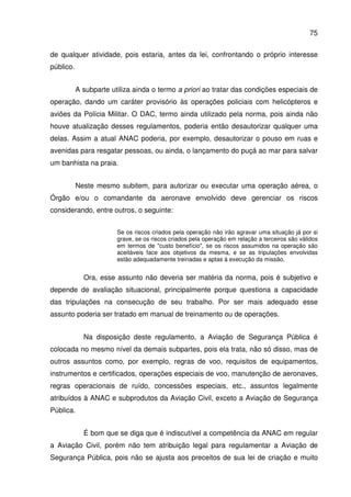 75
de qualquer atividade, pois estaria, antes da lei, confrontando o próprio interesse
público.
A subparte utiliza ainda o termo a priori ao tratar das condições especiais de
operação, dando um caráter provisório às operações policiais com helicópteros e
aviões da Polícia Militar. O DAC, termo ainda utilizado pela norma, pois ainda não
houve atualização desses regulamentos, poderia então desautorizar qualquer uma
delas. Assim a atual ANAC poderia, por exemplo, desautorizar o pouso em ruas e
avenidas para resgatar pessoas, ou ainda, o lançamento do puçá ao mar para salvar
um banhista na praia.
Neste mesmo subitem, para autorizar ou executar uma operação aérea, o
Órgão e/ou o comandante da aeronave envolvido deve gerenciar os riscos
considerando, entre outros, o seguinte:
Se os riscos criados pela operação não irão agravar uma situação já por si
grave, se os riscos criados pela operação em relação a terceiros são válidos
em termos de "custo benefício", se os riscos assumidos na operação são
aceitáveis face aos objetivos da mesma, e se as tripulações envolvidas
estão adequadamente treinadas e aptas à execução da missão.
Ora, esse assunto não deveria ser matéria da norma, pois é subjetivo e
depende de avaliação situacional, principalmente porque questiona a capacidade
das tripulações na consecução de seu trabalho. Por ser mais adequado esse
assunto poderia ser tratado em manual de treinamento ou de operações.
Na disposição deste regulamento, a Aviação de Segurança Pública é
colocada no mesmo nível da demais subpartes, pois ela trata, não só disso, mas de
outros assuntos como, por exemplo, regras de voo, requisitos de equipamentos,
instrumentos e certificados, operações especiais de voo, manutenção de aeronaves,
regras operacionais de ruído, concessões especiais, etc., assuntos legalmente
atribuídos à ANAC e subprodutos da Aviação Civil, exceto a Aviação de Segurança
Pública.
É bom que se diga que é indiscutível a competência da ANAC em regular
a Aviação Civil, porém não tem atribuição legal para regulamentar a Aviação de
Segurança Pública, pois não se ajusta aos preceitos de sua lei de criação e muito
 