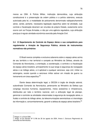 76
menos ao CBA. A Polícia Militar, instituição democrática, cuja atribuição
constitucional é a preservação da ordem pública e a polícia ostensiva, executa
autorizada pela lei, a modalidade de policiamento denominado radiopatrulhamento
aéreo, sendo, portanto, necessária legislação específica sobre tal atividade, cujo
controle e fiscalização deveriam ser oriundos do próprio Estado, exatamente como
ocorre com as Forças Armadas, e não por uma agência reguladora, cuja atribuição
precípua é regular atividade econômica exercida pela Aviação Civil.
2.4 O Departamento de Controle do Espaço Aéreo e sua competência para
regulamentar a Aviação de Segurança Pública, através de instrumentos
normativos não primários
O Brasil exerce completa e exclusiva soberania sobre o espaço aéreo acima
de seu território e mar territorial e compete ao Ministério da Defesa, através do
Comando da Aeronáutica, a orientação, a coordenação, o controle e a fiscalização
do espaço aéreo brasileiro, principalmente no que tange à segurança da navegação
aérea e ao tráfego aéreo, e é aplicável a qualquer aeronave, seja civil, militar ou
estrangeira, exceto quando a aeronave militar estiver em missão de guerra ou
treinamento em área especifica.59
Diante dessa determinação legal, o DECEA é órgão de direção setorial,
subordinado Comando da Aeronáutica, pertencente ao Ministério da Defesa que
congrega recursos humanos, equipamentos, meios acessórios e infraestrutura,
distribuídos por todo o território nacional, com a atribuição legal de planejar,
gerenciar e controlar as atividades relacionadas à segurança da navegação aérea, a
fluidez e controle do tráfego aéreo, às telecomunicações aeronáuticas e à tecnologia
da informação e, concomitantemente, garantir a defesa do espaço aéreo brasileiro.60
59
Artigos 11 a 24 do CBA.
60
Artigo 19 do Decreto Nº 5.196 de 26 de agosto de 2004, Anexo I, Estrutura Regimental do
Comando da Aeronáutica.
 